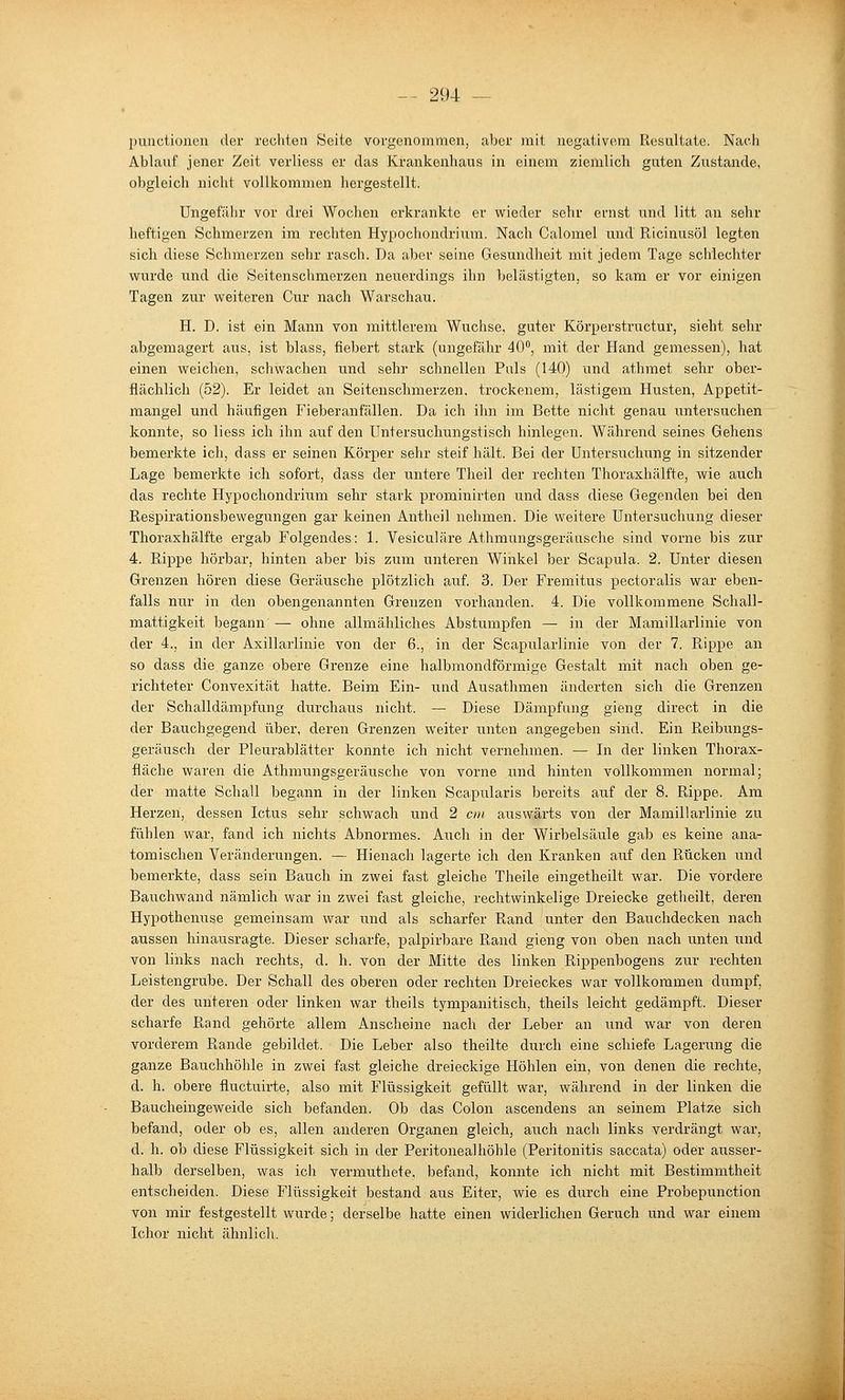 puactioncu der rechten Seite vorgenommen, aber mit negativem Resultate. Nach Ablauf jener Zeit verliess er das Krankenhaus in einem ziemlich guten Zustande, obgleich nicht vollkommen hergestellt. Ungefähr vor drei Wochen erkrankte er wieder sehr ernst und litt an sehr heftigen Schmerzen im rechten Hypochondrium. Nach Calomel und Ricinusöl legten sich diese Schmerzen sehr rasch. Da aber seine Gesundheit mit jedem Tage schlechter wurde und die Seitenschmerzen neuerdings ihn Ijelästigten, so kam er vor einigen Tagen zur weiteren Cur nach Warschau. H. D. ist ein Mann von mittlerem Wüchse, guter Körperstructur, sieht sehr abgemagert aus, ist blass, fiebert stark (ungefähr 40, mit der Hand gemessen), hat einen weichen, schwachen und sehr schnellen Puls (140) und athmet sehr ober- flächlich (52). Er leidet an Seitenschmerzen, trockenem, lästigem Husten, Appetit- mangel und häufigen Fieberanfällen. Da ich ihn im Bette nicht genau untersuchen konnte, so liess ich ihn auf den Untersuchungstisch hinlegen. Während seines Gehens bemerkte ich, dass er seinen Körper sehr steif hält. Bei der Untersuchung in sitzender Lage bemerkte ich sofort, dass der untere Theil der rechten Thoraxhälfte, wie auch das rechte Hypochondrium sehr stark prominirten und dass diese Gegenden bei den Respirationsbewegungen gar keinen Antheil nehmen. Die weitere Untersuchung dieser Thoraxhälfte ergab Folgendes: 1. Vesiculäre Athmungsgeräusche sind vorne bis zur 4. Rippe hörbar, hinten aber bis zum unteren Winkel her Scapula. 2. Unter diesen Grenzen hören diese Geräusche plötzlich auf. 3. Der Fremitus pectoralis war eben- falls nur in den obengenannten Grenzen vorhanden. 4. Die vollkommene Schall- mattigkeit begann — ohne allmähliches Abstumpfen — in der Mamillarlinie von der 4., in der Axillarlinie von der 6., in der Scapularlinie von der 7. Rippe an so dass die ganze obere Grenze eine halbmondförmige Gestalt mit nach oben ge- richteter Convexität hatte. Beim Ein- und Ausathmen änderten sich die Grenzen der Schalldämpfung durchaus nicht. — Diese Dämpfung gieng direct in die der Bauchgegend über, deren Grenzen weiter unten angegeben sind. Ein Reibungs- geräusch der Pleurablätter konnte ich nicht vernehmen. — In der linken Thorax- fläche waren die Athmungsgeräusche von vorne und hinten vollkommen normal; der matte Schall begann in der linken Scapularis bereits auf der 8. Rippe. Am Herzen, dessen Ictus sehr schwach und 2 cm auswärts von der Mamillarlinie zu fühlen war, fand ich nichts Abnormes. Auch in der Wirbelsäule gab es keine ana- tomischen Veränderungen. — Hienach lagerte ich den Kranken auf den Rücken und bemerkte, dass sein Bauch in zwei fast gleiche Theile eingetheilt war. Die vordere Bauchwand nämlich war in zwei fast gleiche, rechtwinkelige Dreiecke getheilt, deren Hypothenuse gemeinsam war und als scharfer Rand unter den Bauchdecken nach aussen hinausragte. Dieser scharfe, palpirbare Rand gieng von oben nach unten und von links nach rechts, d. h. von der Mitte des linken Rippenbogens zur rechten Leistengrube. Der Schall des oberen oder rechten Dreieckes war vollkommen dumpf, der des unteren oder linken war theils tympanitisch, theils leicht gedämpft. Dieser scharfe Rand gehörte allem Anscheine nach der Leber an und war von deren vorderem Rande gebildet. Die Leber also theilte durch eine schiefe Lagerung die ganze Bauchhöhle in zwei fast gleiche dreieckige Höhlen ein, von denen die rechte, d. h. obere fluctuirte, also mit Flüssigkeit gefüllt war, während in der linken die Baucheingeweide sich befanden. Ob das Colon ascendens an seinem Platze sich befand, oder ob es, allen anderen Organen gleich, auch nach links verdrängt war, d. h. ob diese Flüssigkeit sich in der Peritonealhöhle (Peritonitis saccata) oder axisser- halb derselben, was ich vermuthete, befand, konnte ich nicht mit Bestimmtheit entscheiden. Diese Flüssigkeit bestand aus Eiter, wie es durch eine Probepunction von mir festgestellt wurde; derselbe hatte einen widerlichen Geruch und war einem Ichor nicht ähnlich.