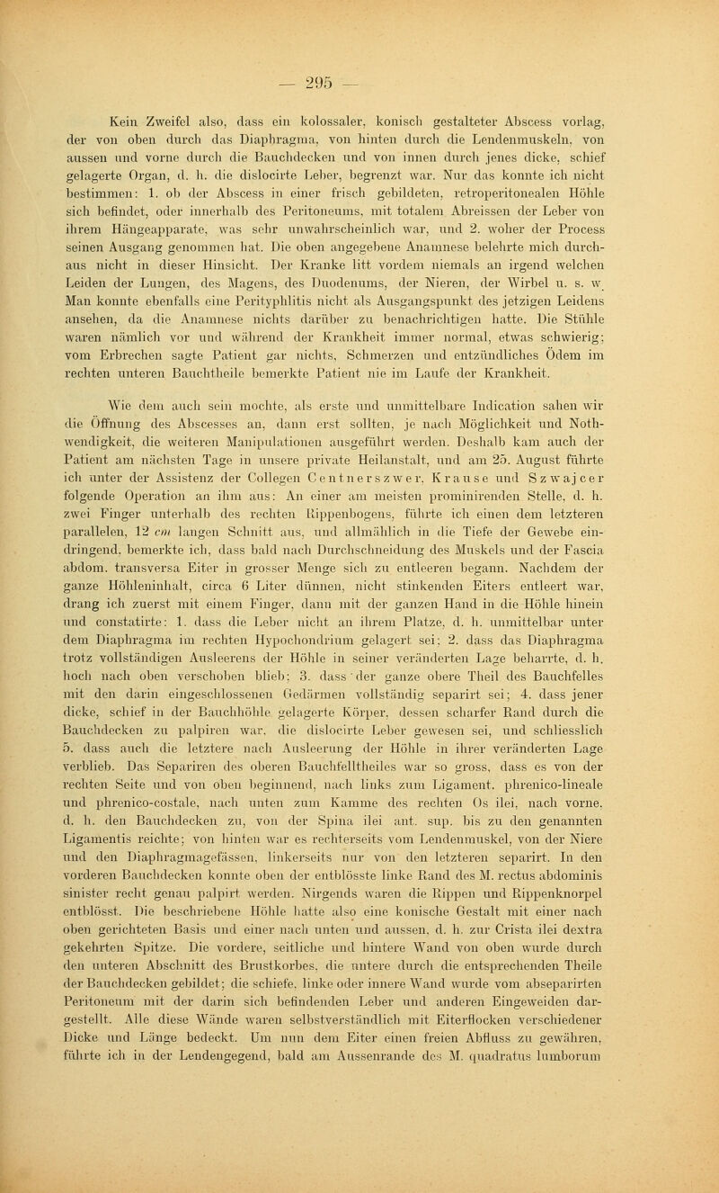 Kein Zweifel also, dass ein kolossaler, konisch gestalteter Abscess vorlag, der von oben durch das Diaphragma, von hinten durch die Lendenmuskeln, von aussen und vorne durch die Bauchdecken und von innen durch jenes dicke, schief gelagerte Organ, d. h. die dislocirte Leber, begrenzt war. Nur das konnte ich nicht bestimmen: 1. ob der Abscess in einer frisch gebildeten, retroperitonealen Höhle sich befindet, oder innerhalb des Peritoneums, mit totalem Abreissen der Leber von ihrem Hängeapparate, was sehr unwahrscheinlich war, und 2. woher der Process seinen Ausgang genommen hat. Die oben angegebene Anamnese belehrte mich diuxli- aus nicht in dieser Hinsicht. Der Kranke litt vordem niemals an irgend welchen Leiden der Lungen, des Magens, des Duodenums, der Nieren, der Wirbel u. s. w Man konnte ebenfalls eine Perityphlitis nicht als Ausgangspunkt des jetzigen Leidens ansehen, da die Anamnese nichts darüber zu benachrichtigen hatte. Die Stühle waren nämlich vor und wälirend der Krankheit immer normal, etwas schwierig; vom Erbrechen sagte Patient gar nichts, Schmerzen und entzündliches Ödem im rechten unteren Baiichtlieile bemerkte Patient nie im Laufe der Krankheit. Wie dem auch sein mochte, als erste und unmittelbare Indication sahen wir die Öffnung des Abscesses an, dann erst sollten, je nach Möglichkeit und Noth- wendigkeit, die weiteren Manipulationen ausgeführt werden. Deshalb kam auch der Patient am nächsten Tage in unsere private Heilanstalt, und am 25. August führte ich unter der Assistenz der CoUegen Centnerszwer. Krause und Szwajcer folgende Operation an ihm aus: An einer am meisten prominirenden Stelle, d. h. zwei Finger xinterhalb des rechten Rippenbogens, führte ich einen dem letzteren parallelen, 12 cm langen Schnitt aus, und allmählich in die Tiefe der Gewebe ein- dringend, bemerkte ich, dass bald nach Durchschneidung des Muskels und der Fascia abdom. transversa Eiter in grosser Menge sich zu entleeren begann. Nachdem der ganze Höhleninhalt, circa 6 Liter dünnen, nicht stinkenden Eiters entleert war, drang ich zuerst mit einem Finger, dann mit der ganzen Hand in die Höhle hinein und constatirte: 1. dass die Leber nicht an ihrem Platze, d. h. unmittelbar unter dem Diaphragma im rechten Hypochondrium gelagert sei; 2. dass das Diaphragma trotz vollständigen Ausleerens der Höhle in seiner veränderten Lage beharrte, d. h. hoch nach oben verschoben blieb; 3. dass der ganze obere Theil des Bauchfelles mit den darin eingeschlossenen Gedärmen vollständig separirt sei; 4. dass jener dicke, schief in der Bauchhölile gelagerte Körper, dessen scharfer Rand durch die Bauchdecken zu palpiren war, die dislocirte Leber gewesen sei, und schliesslich 5. dass auch die letztere nach Ausleerung der Höhle in ihrer veränderten Lage verblieb. Das Separiren des oberen Bauchfelltheiles war so gross, dass es von der rechten Seite und von oben beginnend, nach links zum Ligament, phrenico-lineale und phrenico-costale, nach unten zum Kamme des rechten Os ilei, nach vorne, d. h. den Bauehdecken zu, von der Spina ilei ant. sup. bis zu den genannten Ligamentis reichte; von hinten war es rechterseits vom Lendenrauskel, von der Niere und den Diaphragmagefässen, linkerseits nur von den letzteren separirt. In den vorderen Bauch decken konnte oben der entblösste linke Rand des M. rectus abdominis sinister recht genau palpirt werden. Nirgends waren die Ptippen und Rippenknorpel entblösst. Die beschriebene Hölale liatte also eine konische Gestalt mit einer nach oben gerichteten Basis und einer nacli unten und aussen, d. h. zur Crista ilei dextra gekehrten Spitze. Die vordere, seitliche und hintere Wand von oben wurde durch den unteren Abschnitt des Brustkorbes, die untere durch die entsprechenden Theile der Bauchdecken gebildet; die schiefe, linke oder innere Wand wurde vom abseparirten Peritoneum mit der darin sich befindenden Leber imd anderen Eingeweiden dar- gestellt. Alle diese Wände waren selbstverständlich mit Eiterflocken verschiedener Dicke und Länge bedeckt. Um nun dem Eiter einen freien Abfluss zu gewähren, fülirte ich in der Lendengegend, bald am Aussenrande des M. quadratus lumborum