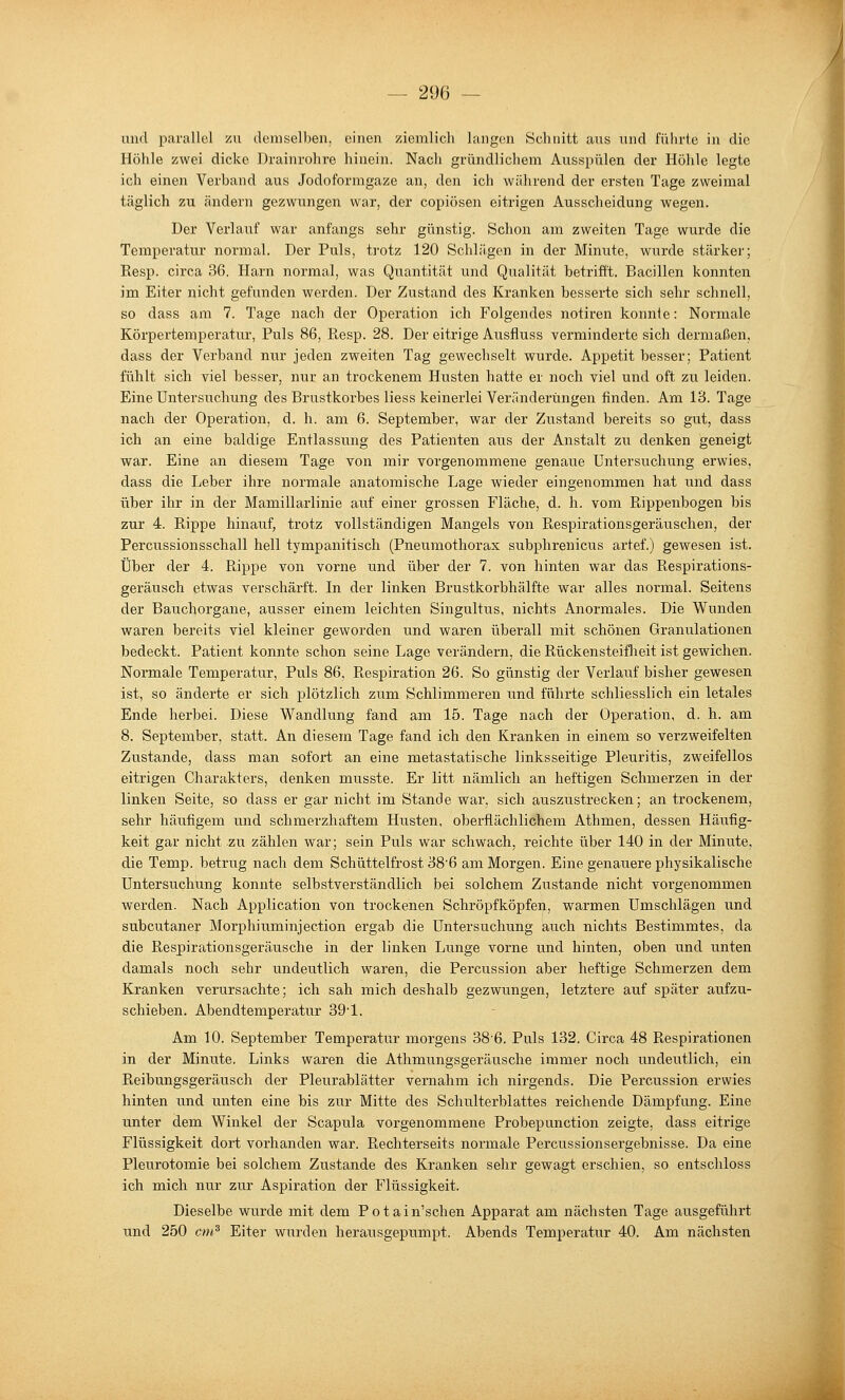 und parallel zu demselben, einen ziemlich langen Schnitt aus und führte in die Höhle zwei dicke Drainrohre hinein. Nach gründlichem Ausspülen der Höhle legte ich einen Verband aus Jodoformgaze an, den ich während der ersten Tage zweimal täglich zu ändern gezwungen war, der copiösen eitrigen Ausscheidung wegen. Der Verlauf war anfangs sehr günstig. Schon am zweiten Tage wurde die Temperatur normal. Der Puls, trotz 120 Schlägen in der Minute, wurde stärkei-; Resp. circa 36. Harn normal, was Quantität und Qualität betrifft. Bacillen konnten im Eiter nicht gefunden werden. Der Zustand des Kranken besserte sich sehr schnell, so dass am 7. Tage nach der Operation ich Folgendes notiren konnte: Normale Körpertemperatur, Puls 86, Resp. 28. Der eitrige Ausfluss verminderte sich dermaßen, dass der Verband nur jeden zweiten Tag gewechselt wurde. Appetit besser; Patient fühlt sich viel besser, nur an trockenem Husten hatte er noch viel und oft zu leiden. Eine Untersuchung des Brustkorbes Hess keinei'lei Veränderungen finden. Am 13. Tage nach der Operation, d. h. am 6. September, war der Zustand bereits so gut, dass ich an eine baldige Entlassung des Patienten aus der Anstalt zu denken geneigt war. Eine an diesem Tage von mir vorgenommene genaue Untersuchung erwies, dass die Leber ihre normale anatomische Lage wieder eingenommen hat und dass über ihr in der Mamillarlinie auf einer grossen Fläche, d. h. vom Rippenbogen bis zur 4. Rippe hinauf, trotz vollständigen Mangels von Respirationsgeräuschen, der Percussionsschall hell tympanitisch (Pneumothorax subphrenicus artef.) gewesen ist. Über der 4. Rippe von vorne und über der 7. von hinten war das Respirations- geräusch etwas verschärft. In der linken Brustkorbhälfte war alles normal. Seitens der Bauchorgane, ausser einem leichten Singultus, nichts Anormales. Die Wunden waren bereits viel kleiner geworden und waren überall mit schönen Granulationen bedeckt. Patient konnte schon seine Lage verändern, die Rückensteiflieit ist gewichen. Normale Temperatur, Puls 86, Respiration 26. So günstig der Verlauf bisher gewesen ist, so änderte er sich plötzlich zum Schlimmeren und führte schliesslich ein letales Ende herbei. Diese Wandlung fand am 15. Tage nach der Operation, d. h. am 8. September, statt. An diesem Tage fand ich den Kranken in einem so verzweifelten Zustande, dass man sofort an eine metastatische linksseitige Pleuritis, zweifellos eitrigen Charakters, denken musste. Er litt nämlich an heftigen Schmerzen in der linken Seite, so dass er gar nicht im Stande war, sich auszustrecken; an trockenem, sehr häufigem und schmerzhaftem Husten, oberflächlichem Athmen, dessen Häufig- keit gar nicht zu zählen war; sein Puls war schwach, reichte über 140 in der Minute, die Temp. betrug nach dem Schüttelfrost 38'6 am Morgen. Eine genauere physikalische Untersuchung konnte selbstverständlich bei solchem Zustande nicht vorgenommen werden. Nach Application von trockenen Schröpfköpfen, warmen Umschlägen und subcutaner Morphiuminjection ergab die Untersuchung auch nichts Bestimmtes, da die Respirationsgeräusche in der linken Lunge vorne irnd hinten, oben und imten damals noch sehr undeutlich waren, die Percussion aber heftige Schmerzen dem Kranken verursachte; ich sah mich deshalb gezwungen, letztere auf später aufzu- schieben. Abendtemperatur 39'1. Am 10. September Temperatur morgens 386. Puls 132. Circa 48 Respirationen in der Minute. Links waren die Athmungsgeräusche immer noch undeutlich, ein Reibungsgeräusch der Pleurablätter vernahm ich nirgends. Die Percussion erwies hinten und unten eine bis zur Mitte des Schulterblattes reichende Dämpfung. Eine unter dem Winkel der Scapula vorgenommene Probe]3unction zeigte, dass eitrige Flüssigkeit dort vorhanden war. Rechterseits normale Percussionsergebnisse. Da eine Pleurotomie bei solchem Zustande des Kranken sehr gewagt erschien, so entschloss ich mich nur zur Aspiration der Flüssigkeit. Dieselbe wurde mit dem Potain'schen Apparat am nächsten Tage ausgeführt und 250 cm^ Eiter wurden herausgepumpt. Abends Temperatur 40. Am nächsten