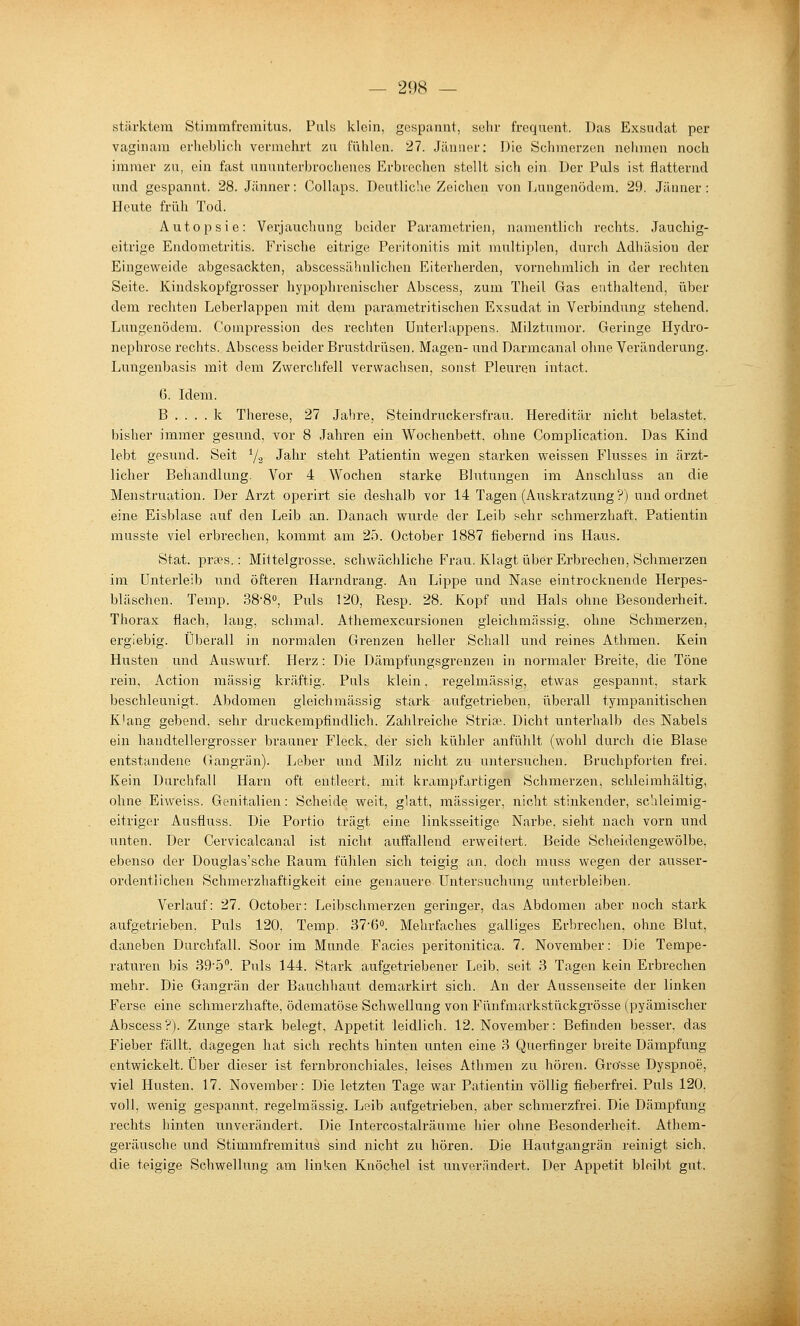 stärktera Stimmfrcmitus. Puly kloin, gespannt, sühr frcquent. Das Exsudat per vaginam erheblich vermehrt zu fühlen. 27. Jänaer: Die Schmerzen nelimen noch immer zu, ein fast ununterbrochenes Erbrechen stellt sich ein. Der Puls ist flatternd und gespannt. 28. Jänner: Collaps. Deutlic'ie Zeichen von Lungenödem. 29. Jänner : Heute früh Tod. Autopsie: Verjaucliung beider Parametrien, namentlich rechts. Jauchig- eitrige Endometritis. Frische eitrige Peritonitis mit multiplen, durch Adhäsion der Eingeweide abgesackten, abscessähnlichen Eiterherden, vornehmlich in der rechten Seite. Kindskopfgrosser hypophrenischer Abscess, zum Theil Gas enthaltend, über dem rechten Leberlappen mit dem parametritisehen Exsudat in Verbindung stehend. Lungenödem. Compression des rechten Unterlappens. Milzturaor. Geringe Hydro- nephrose rechts. Abscess beider Brustdrüsen. Magen- und Darmcanal ohne Veränderung. Lungenbasis mit dem Zwerchfell verwachsen, sonst Pleuren intact. 6. Idem. B . . . . k Therese, 27 Jahre, Steindruckerst'rau. Hereditär nicht belastet, bisher immer gesund, vor 8 Jahren ein Wochenbett, ohne Complication. Das Kind lebt gesund. Seit Ys Jahr steht Patientin wegen starken weissen Flusses in ärzt- licher Behandlung. Vor 4 Wochen starke Blutungen im Anschluss an die Menstruation. Der Arzt operirt sie deshalb vor 14 Tagen (Auskratzung ?) und ordnet eine Eisblase auf den Leib an. Danach wurde der Leib sehr schmerzhaft, Patientin musste viel erbrechen, kommt am 25. October 1887 fiebernd ins Haus. Stat. praes.: Mittelgrosse, schwächliche Frau. Klagt über Erbrechen, Schmerzen im Unterleib und öfteren Harndrang. An Lippe und Nase eintrocknende Herpes- bläschen. Temp. 38'8°, Puls 120, Resp. 28. Kopf und Hals ohne Besonderheit. Thorax flach, lang, schmal. Athemexcursionen gleichmässig, ohne Schmerzen, ergiebig. Überall in normalen Grenzen heller Schall und reines Athmen. Kein Husten und Auswurf Herz : Die Dämpfungsgrenzen in normaler Breite, die Töne rein, Action massig kräftig. Puls klein. regelmässig, etwas gespannt, stai'k beschleunigt. Abdomen gleichmässig stark aufgetrieben, überall tympanitischen K'ang gebend, sehr druckempfindlich. Zahlreiche Striae. Dicht unterhalb des Nabels ein handtellergrosser brauner Fleck, der sich kühler anfühlt (wohl durch die Blase entstandene Gangrän). Leber und Milz nicht zu untersuchen. Bruchpforten frei. Kein Durchfall Harn oft entleert, mit krampfartigen Schmerzen, schleirahältig, ohne Eiweiss. Genitalien: Scheide weit, glatt, massiger, nicht stinkender, schleimig- eitriger Ausfluss. Die Portio trägt eine linksseitige Narbe, sieht nach vorn und unten. Der Cervicalcanal ist nicht auffallend erweitert. Beide Scheidengewölbe, ebenso der Douglas'sche Raum fühlen sich teigig an. doch muss wegen der ausser- ordentlichen Schmerzhaftigkeit eine genauere Untersuchung unterbleiben. Verlauf: 27. October: Leibschmerzen geringer, das Abdomen aber noch stark aufgetrieben, Puls 120, Temp. 37'6o. Mehrfaches galliges Erbrechen, ohne Blut, daneben Durchfall. Soor im Munde. Facies peritonitica. 7. November: Die Tempe- raturen bis SO'ö. Puls 144. Stark aufgetriebener Leib, seit 3 Tagen kein Erbrechen mehr. Die Gangrän der Bauchhaut demarkirt sich. An der Aussenseite der linken Ferse eine schmerzhafte, ödematöse Schwellung von Fünfmarkstückgrösse (pyämischer Abscess?). Zunge stark belegt, Appetit leidlich. 12. November: Befinden besser, das Fieber fällt, dagegen hat sich rechts hinten unten eine 3 Querfinger breite Dämpfung entwickelt. Über dieser ist fernbronchiales, leises Athmen zu hören. Grosse Dyspnoe, viel Husten. 17. November: Die letzten Tage war Patientin völlig fieberfrei. Puls 120. voll, wenig gespannt, regelmässig. Leib aufgetrieben, aber schmerzfrei. Die Dämpfung rechts hinten unverändert. Die Intercostalräume hier ohne Besonderheit. Athem- geräusche und Stimmfremitus sind nicht zu hören. Die Hautgangrän reinigt sich. die teigige Schwellung am linken Knöchel ist unverändert. Der Appetit bleibt gut.
