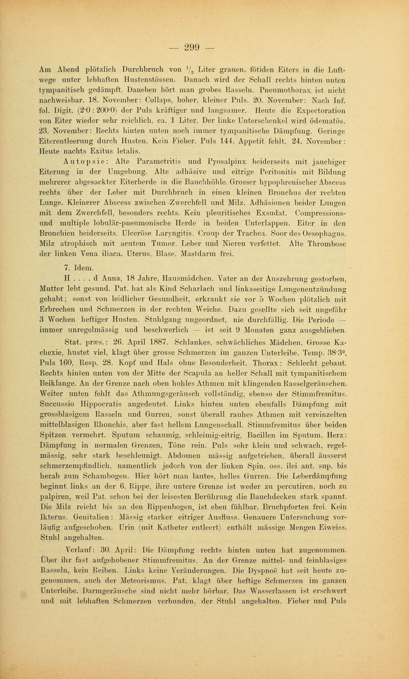 Am Abend plötzlich Durchbruch von V2 Liter grauen, fötiden Eiters in die Luft- wege unter lebhaften Hustenstössen. Danach wird der Schall rechts hinten unten tympanitisch gedämpft. Daneben hört man grobes Rasseln. Pneumothorax ist nicht nachweisbar. 18. November: Collaps, hoher, kleiner Puls. 20. November: Nach Inf. fol. Digit. (2-0 : 200*0) der Puls kräftiger und langsamer. Heute die Expectoration von Eiter wieder sehr reichlich, ca. 1 Liter. Der linke Unterschenkel wird ödematös. 23. November: Rechts hinten unten noch immer tympanitische Dämpfung. Geringe Eiterentleerung durch Husten. Kein Fieber. Pals 144. Appetit fehlt. 24. November: Heute nachts Exitus letalis. Autopsie: Alte Parametritis und Pyosalpinx beiderseits mit jauchiger Eiterung in. der Umgebung. Alte adhäsive und eitrige Peritonitis mit Bildung mehrerer abgesackter Eiterherde in die Bauchhöhle. Grosser hypophrenischer Abscess rechts i\ber der Leber mit Durchbruch in einen kleinen Bronchus der rechten Lunge. Kleinerer Abscess zwischen Zwerchfell und Milz. Adhäsionen beider Langen mit dem Zwerchfell, besonders rechts. Kein pleuritisches Exsudat. Compressions- und multiple lobulär-pneumonische Herde in beiden Unterlappen. Eiter in den Bronchien beiderseits. Ulceröse Laryngitis. Croup der Trachea. Soor des Oesophagus. Milz atrophisch mit acutem Tumor. Leber und Nieren verfettet. Alte Thrombose der linken Vena iliaca. Uterus, Blase, Mastdarm frei. 7. Idem. H . . . . d Anna, 18 Jahre, Hausmädchen. Vater an der Auszehrung gestorben, Mutter lebt gesund. Pat. hat als Kind Scharlach und linksseitige Lungenentzündung gehabt; sonst von leidlicher Gesundheit, erkrankt sie vor 5 Wochen plötzlich mit Erbrechen und Schmerzen in der rechten Weiche. Dazu gesellte sich seit ungefähr 3 Wochen heftiger Husten. Stuhlgang ungeordnet, nie durchfällig. Die Periode — immer unregelmässig und beschwerlich — ist seit 9 Monaten ganz ausgeblieben. Stat. prjes.: 26. April 1887. Schlankes, schwächliches Mädchen. Grosse Ka- chexie, hustet viel, klagt über grosse Schmerzen im ganzen Unterleibe. Temp. SS'B, Puls 160, Resp. 28. Kopf und Hals ohne Besonderheit. Thorax: Schlecht gebaut. Rechts hinien unten von der Mitte der Scapula an heller Schall mit tympanitischem Beiklange. An der Grenze nach oben hohles Athmen mit klingenden Rasselgeräuschen. Weiter unten fehlt das Athmungsgeräusch vollständig, ebenso der Stimmfremitus. Succussio Hippocratis angedeutet. Links hinten unten ebenfalls Dämpfung mit grossblasigem Rasseln und Gurren, sonst überall rauhes Athmen mit vereinzelten mittelblasigen Rhonchis. aber fast hellem Lungenschall. Stimmfremitus über beiden Spitzen vermehrt. Sputum schaumig, schleimig-eitrig, Bacillen im Sputum. Herz: Dämpfung in normalen Grenzen, Töne rein. Puls sehr klein und schwach, regel- mässig, sehr stark beschleunigt. Abdomen massig aufgetrieben, überall äusserst schmerzempfindlich, namentlich jedoch von der linken Spin. oss. ilei ant. sup. bis herab zum Schambogen. Hier hört man lautes, helles Gurren. Die Leberdämpfung beginnt links an der 6. Rippe, ihre untere Grenze ist weder zu percutiren, noch zu palpiren, weil Pat. schon bei der leisesten Berührung die Bauchdecken stark spannt. Die Milz reicht bis an den Rippenbogen, ist eben fühlbar. Bruchpforten frei. Kein Ikterus. Genitalien: Massig starker eitriger Ausfluss. Genauere Untersuchung vor- läufig aufgeschoben. Urin (mit Katheter entleert) enthält massige Mengen Eiweiss. Stuhl angehalten. Verlauf: 30. April: Die Dämpfung rechts hinten unten hat zugenommen. Über ihr fast aufgehobener Stimmfremitus. An der Grenze mittel- und feinblasiges Rasseln, kein Reiben. Links keine Veränderungen. Die Dyspnoe hat seit heute zu- genommen, auch der Meteorisraus. Pat. klagt über heftige Schmerzen im ganzen Unterleibe. Darmgeräusche sind nicht mehr hörbar. Das Wasserlassen ist erschwert und mit lebhaften Schmerzen verbunden, der Stuhl angehalten. Fieber und Puls