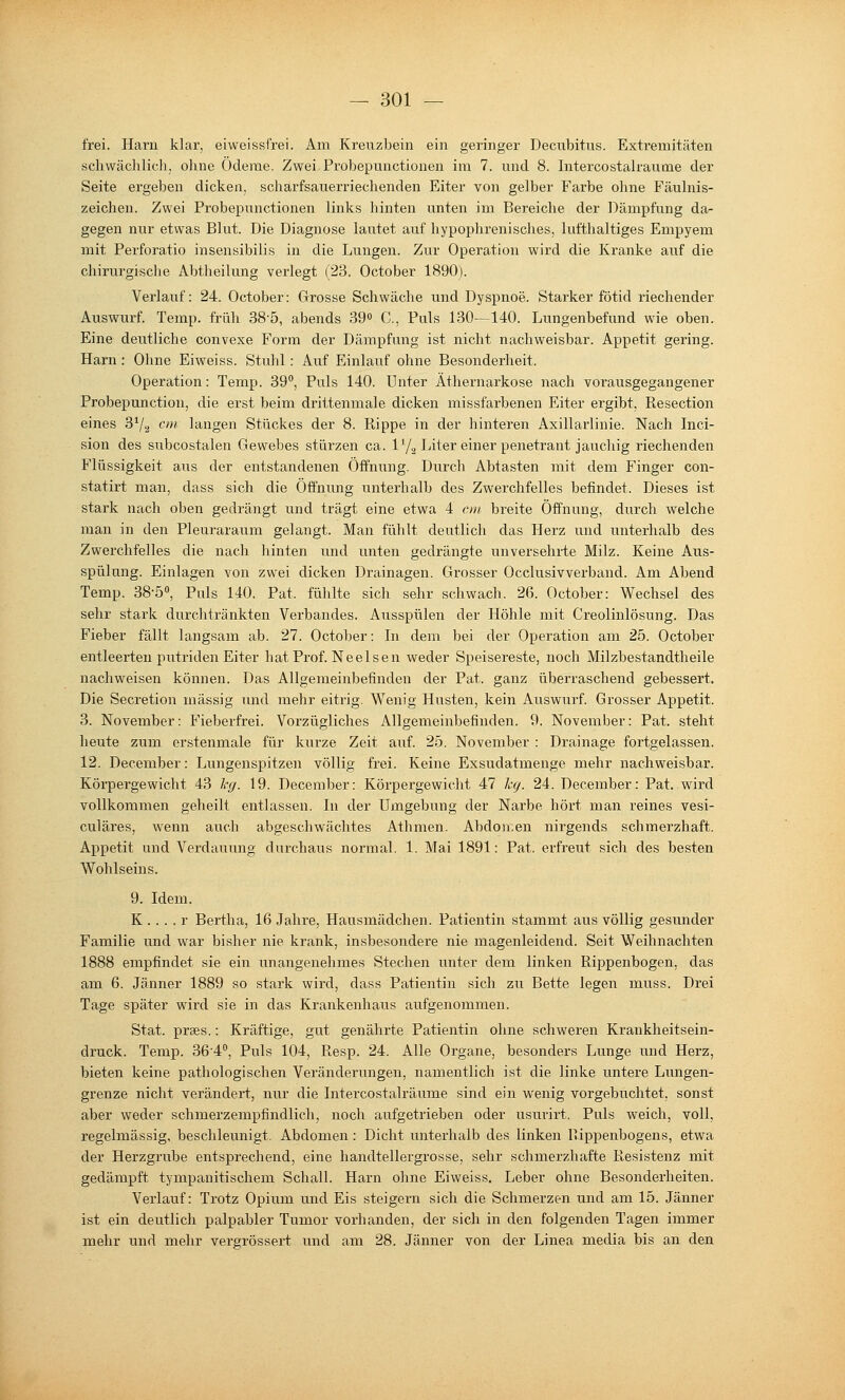 frei. Harn klar, eiweissfrei. Am Kreiizbein ein geringer Decubitus. Extremitäten schwächlich, ohne Ödeme. Zwei Probepunctionen im 7. und 8. Intercostalraume der Seite ergeben dicken, scharfsauerrieclienden Eiter von gelber Farbe ohne Fäulnis- zeichen. Zwei Probepunctionen links liinten unten im Bereiche der Dämpfung da- gegen nur etwas Blut. Die Diagnose lautet auf hypophrenisches, lufthaltiges Empyem mit Perforatio insensibilis in die Lungen. Zur Operation wird die Kranke auf die chirurgische Abtheilung verlegt (23. October 1890). Verlauf: 24. October: Grosse Schwäche und Dyspnoe. Starker fötid riechender Auswurf. Temp. früh 38-5, abends 39« C, Puls 130—140. Lungenbefund wie oben. Eine deutliche convexe Form der Dämpfung ist nicht nachweisbar. Appetit gering. Harn: Ohne Eiweiss. Stuhl: Auf Einlauf ohne Besonderheit. Operation: Temp. 39, Puls 140. Unter Äthernarkose nach vorausgegangener Probepunction, die erst beim drittenmale dicken missfarbenen Eiter ergibt, Resection eines 3^/^ cm langen Stückes der 8. Rippe in der hinteren Axillarlinie. Nach Inci- sion des siibcostalen Gewebes stürzen ca. IY2 Liter einer penetrant jauchig riechenden Flüssigkeit aus der entstandenen Öffnung. Durch Abtasten mit dem Finger con- statirt man, dass sich die Öffnung unterhalb des Zwerchfelles befindet. Dieses ist stark nach oben gedrängt und trägt eine etwa 4 cm breite Öffnung, durch welche man in den Pleuraraum gelangt. Man fühlt deutlich das Herz und unterhalb des Zwerchfelles die nach hinten und unten gedrängte unversehi-te Milz. Keine Aus- spülung. Einlagen von zwei dicken Drainagen. Grosser Occlusivverband. Am Abend Temp. 38-5«, Puls 140. Pat. fülilte sich sehr schwach. 26. October: Wechsel des sehr stark durchtränkten Verbandes. Ausspülen der Höhle mit Creolinlösung. Das Fieber fällt langsam ab. 27. October: In dem bei der Operation am 25. October entleerten pixtriden Eiter hat Prof. Neelsen weder Speisereste, noch Milzbestandtheile nachweisen können. Das Allgemeinbefinden der Pat. ganz überraschend gebessert. Die Secretion massig und mehr eitrig. Wenig Husten, kein Auswurf. Grosser Appetit. 3. November: Fieberfrei. Vorzügliches Allgemeinbefinden. 9. November: Pat. steht heute zum erstenmale für kurze Zeit auf. 25. November : Drainage fortgelassen. 12. December: Lungenspitzen völlig frei. Keine Exsudatmenge mehr nachweisbar. Körpergewicht 43 leg. 19. December: Körpergewicht 47 kg. 24. December: Pat. wird vollkommen geheilt entlassen. In der Umgebung der Narbe hört man reines vesi- culäres, wenn auch abgeschwächtes Athmen. Abdon.en nirgends schmerzhaft. Appetit und Verdauung durchaus normal. 1. Mai 1891: Pat. erfreut sich des besten Wohlseins. 9. Idem. K . . . . r Hertha, 16 Jahre, Hausmädchen. Patientin stammt aus völlig gesunder Familie und war bisher nie krank, insbesondere nie magenleidend. Seit Weihnachten 1888 empfindet sie ein unangenehmes Stechen unter dem linken Rippenbogen, das am 6. Jänner 1889 so stark wird, dass Patientin sich zu Bette legen muss. Drei Tage später wird sie in das Krankenhaus aufgenommen. Stat. praes.: Kräftige, gut genährte Patientin ohne schweren Krankheitsein- druck. Temp. 36'4*', Puls 104, Resp. 24. Alle Organe, besonders Lunge und Herz, bieten keine pathologischen Veränderungen, namentlich ist die linke untere Lungen- grenze nicht verändert, nur die Intercostalraume sind ein wenig vorgebuchtet, sonst aber weder schmerzempfindlich, noch aufgetrieben oder usurirt. Puls weich, voll, regelmässig, beschleunigt. Abdomen: Dicht unterhalb des linken Rippenbogens, etwa der Herzgrube entspi-echend, eine handtellergrosse, sehr schmerzhafte Resistenz mit gedämpft tympanitischem Schall. Harn ohne Eiweiss. Leber ohne Besonderheiten. Verlauf: Trotz Opium und Eis steigern sich die Schmerzen und am 15. Jänner ist ein deutlich palpabler Tumor vorhanden, der sich in den folgenden Tagen immer mehr und mehr vergrössert und am 28. Jänner von der Linea media bis an den