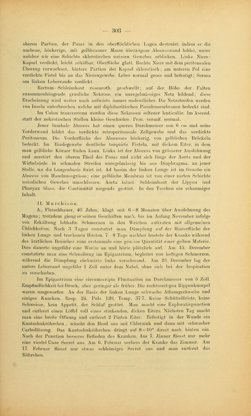 oberen Partien, der Psoas in den oberfläclilichen Lagen destruirt, indem er die unebene, höckerige, mit gelbbrauner Masse überzogeue Abricessvvand bildet, unter welcher wir eine Schichte sklerotischen weissen Gewebes erblicken. Linke Niere : Kapsel verdickt, leicht schälbar, Oberfläche glatt. Rechte Niere mit dem peritonealen Überzug verwachsen, hintere Partien der Kapsel sklerotisch; am unteren Pol eine verdickte Fistel bis an das Nierengewebe. Leber normal gross und befestigt; Serosa am linken Leberrande verdickt. Rectam- Schleimhaut rosenroth, geschwellt; auf der Höhe der Falten zusammenhängende grauliche Nekrose, ein unregelmässiges Netz bildend; diese Erscheinung wird weiter nach aufwärts immer undeutlicher. Die Netzstreifen werden von Inseln unterbrochen, welche mit diphtheritischen Pseudomembranen bedeckt sind. Im Colon transversum werden diese Nekrosen seltener lenticulär. Im Ascend. statt der nekrotisclien Stellen kleine Geschwüre. Proc. vermif. normal. Jener lumbale Abscess hat einen queren Durchmesser von 6 oh und seine Vorderwand bildet das verdickte retroperitoneale Zellgewebe und das verdickte Peritoneum. Die Vorderfläche des Abscesses höckerig, von gelblichen Bröckeln bedeckt. Im Bindegewebe deutliche torquirte Fisteln, mit dickem Eiter, in dem man gelbliche Körner finden kann. Links ist der Abscess von grösserer Ausdehnung und zerstört den oberen Theil des Psoas und zieht sich längs der Aorta und der Wirbelsäule in schmalen Streifen unregelmässig bis ans Diaphragma, an jener Stelle, wo die Lungenbasis fixirt ist. Ad basim der linken Lunge ist im Gewebe ein Abscess von Haselnussgrösse; eine gelbliche Membran ist von einer zarten Schichte weisslichen Gewebes umschlossen. Aorta intact. Schleimhaut der Lippen und Pharynx blass, die Continuität nirgends gestört. In den Taschen ein schaumiger Inhalt. 11. M u rchis on. A., Fleischhauer, 40 Jahre, klagt seit G—8 Monaten über Ausdehnung des Magens; trotzdem gieng er seinen Geschäften nach, bis im Anfang November infolge von Erkältung lebhafte Schmerzen in den Weichen auftraten mit allgemeinen Üblichkeiten. Nach 3 Tagen constatirt man Dämpfung auf der Hinterfläche der linken Lunge und trockenen Husten. 7—8 Tage nachher hustete der Kranke während des ärztlichen Besuches zum erstenmale eine gewisse Quantität einer gelben Materie. Dies dauerte ungefähr eine Woche an und hörte plötzlich auf. Am 15. December constatirte man eine Schwellung im Epigastrinm, begleitet von heftige» Schmerzen, während die Dämpfung rückwärts links verschwand. Am 23. December lag der untere Leberrand ungefähr 1 Zoll unter dem Nabel, ohne sicli bei der Inspiration zu verschieben. Im Epigastrium eine circumscripte Fiuctuation im Durchmesser von 5 Zoll. Empfindlichkeit bei Druck, aber geringer als früher. Die rechtsseitigen Fiippenknorpel waren umgeworfen. An der Basis der linken Lunge schwache Athemgeräusche und einiges Knacken. Resp. 21, Puls 120, Temp. 37-7. Keine Schüttelfröste, keine Schweisse, kein Appetit, der Schlaf gestört. Man macht eine Explorativpunction und entleert einen Löffel voll eines stinkenden, dicken Eiters. Nächsten Tag macht man eine breite Öffnung und entleert 2 Finten Eiter. Befestigt in der Wunde ein Kautschukröhrchen , wäscht den Herd aus mit Chlorzink und dann mit schwacher CarboUösung. Das Kautschukröhrchen dringt auf 8—10 direct nach hinten ein. Nach der Function besseres Befinden des Kranken. Am 7. Jänner fliesst nur mehr eine viertel Unze Secret aus. Am 6. Februar verliess der Kranke das Zimmer. Am 17. Februar fliesst nur etwas schleimiges Secret aus und man entfernt das Röhrchen.