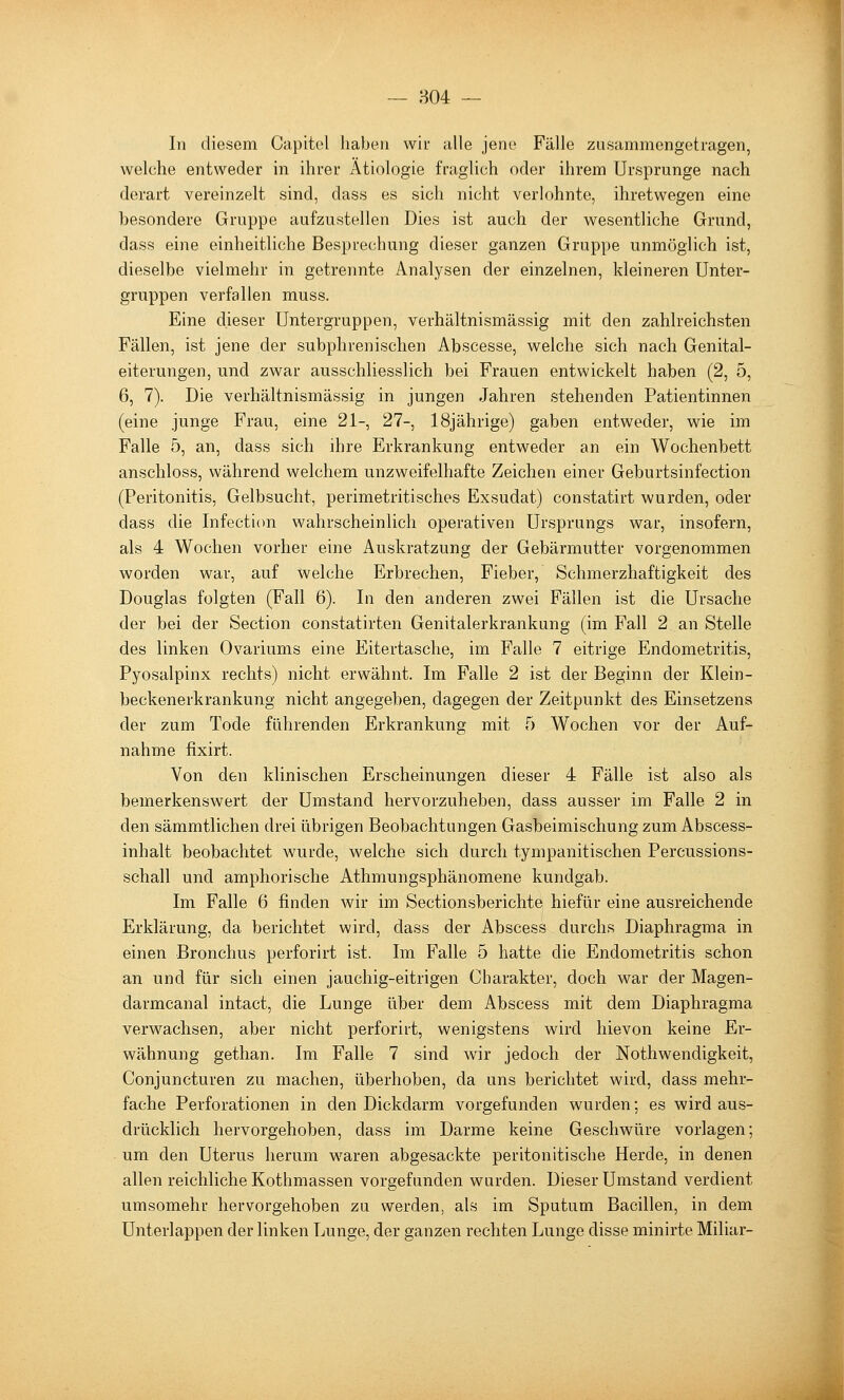 804 — In diesem Capitol haben wir alle jene Fälle zusammengetragen, welche entweder in ihrer Ätiologie fraglich oder ihrem Ursprünge nach derart vereinzelt sind, dass es sich nicht verlohnte, ihretwegen eine besondere Gruppe aufzustellen Dies ist auch der wesentliche Grund, dass eine einheitliche Besprechung dieser ganzen Gruppe unmöglich ist, dieselbe vielmehr in getrennte Analysen der einzelnen, kleineren Unter- gruppen verfallen muss. Eine dieser Untergruppen, verhältnismässig mit den zahlreichsten Fällen, ist jene der subphrenischen Abscesse, welche sich nach Genital- eiterungen, und zwar ausschliesslich bei Frauen entwickelt haben (2, 5, 6, 7). Die verhältnismässig in jungen Jahren stehenden Patientinnen (eine junge Frau, eine 21-, 27-, 18jährige) gaben entweder, wie im Falle 5, an, dass sich ihre Erkrankung entweder an ein AVochenbett anschloss, während welchem unzweifelhafte Zeichen einer Geburtsinfection (Peritonitis, Gelbsucht, perimetritisches Exsudat) constatirt wurden, oder dass die Infectiim wahrscheinlich operativen Ursprungs war, insofern, als 4 Wochen vorher eine Auskratzung der Gebärmutter vorgenommen worden war, auf welche Erbrechen, Fieber, Schmerzhaftigkeit des Douglas folgten (Fall 6). In den anderen zwei Fällen ist die Ursache der bei der Section constatirten Genitalerkrankung (im Fall 2 an Stelle des linken Ovariums eine Eitertasche, im Falle 7 eitrige Endometritis, Pyosalpinx rechts) nicht erwähnt. Im Falle 2 ist der Beginn der Klein- beckenerkrankung nicht angegeben, dagegen der Zeitpunkt des Einsetzens der zum Tode führenden Erkrankung mit 5 Wochen vor der Auf- nahme fixirt. Von den klinischen Erscheinungen dieser 4 Fälle ist also als bemerkenswert der Umstand hervorzuheben, dass ausser im Falle 2 in den sämmtlichen drei übrigen Beobachtungen Gasbeimischung zum Abscess- inhalt beobachtet wurde, welche sich durch tympanitischen Percussions- schall und amphorische Athmungsphänomene kundgab. Im Falle 6 finden wir im Sectionsberichte hiefür eine ausreichende Erklärung, da berichtet wird, dass der Abscess durchs Diaphragma in einen Bronchus perforirt ist. Im Falle 5 hatte die Endometritis schon an und für sich einen jauchig-eitrigen Charakter, doch war der Magen- darmcanal intact, die Lunge über dem Abscess mit dem Diaphragma verwachsen, aber nicht perforirt, wenigstens wird hievon keine Er- wähnung gethan. Im Falle 7 sind wir jedoch der Nothwendigkeit, Conjuncturen zu machen, überhoben, da uns berichtet wird, dass mehr- fache Perforationen in den Dickdarm vorgefunden wurden; es wird aus- drücklich hervorgehoben, dass im Darme keine Geschwüre vorlagen; um den Uterus herum waren abgesackte peritonitische Herde, in denen allen reichliche Kothmassen vorgefunden wurden. Dieser Umstand verdient umsomehr hervorgehoben zu werden, als im Sputum Bacillen, in dem Unterlappen der linken Lunge, der ganzen rechten Lunge disse minirte Miliar-