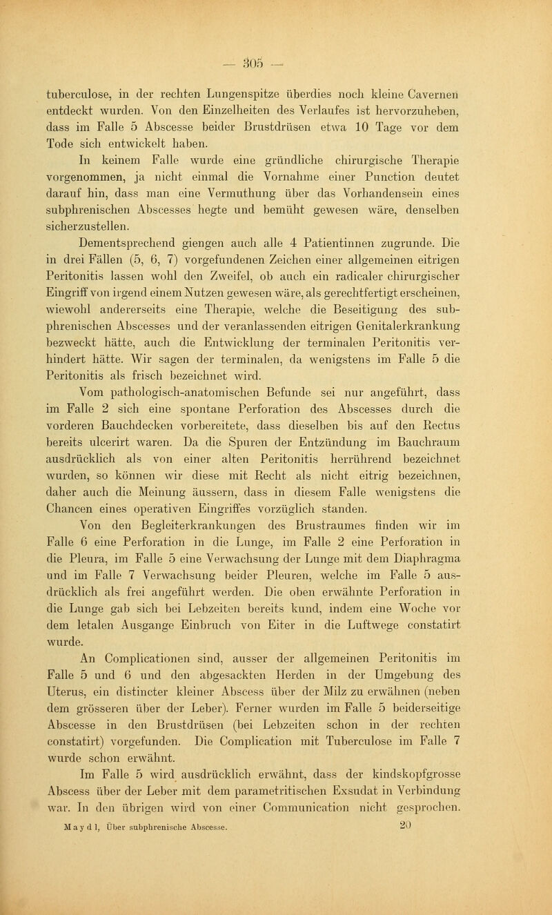 — 30f) - tuberculose, in der rechten Lungenspitze überdies noch kleine Caverneri entdeckt wurden. Von den Einzelheiten des Verlaufes ist hervorzuheben, dass im Falle 5 Abscesse beider Brustdrüsen etwa 10 Tage vor dem Tode sich entwickelt haben. In keinem Falle wurde eine gründliche chirurgische Therapie vorgenommen, ja nicht einmal die Vornahme einer Function deutet darauf hin, dass man eine Vermuthung über das Vorhandensein eines subphrenischen Abscesses hegte und bemüht gewesen wäre, denselben sicherzustellen. Dementsprechend giengen auch alle 4 Patientinnen zugrunde. Die in drei Fällen (5, 6, 7) vorgefundenen Zeichen einer allgemeinen eitrigen Peritonitis lassen wohl den Zweifel, ob auch ein radicaler chirurgischer Eingriff von irgend einem Nutzen gewesen wäre, als gerechtfertigt erscheinen, wiewohl andererseits eine Therapie, welche die Beseitigung des sub- phrenischen Abscesses und der veranlassenden eitrigen Genitalerkrankung bezweckt hätte, auch die Entwicklung der terminalen Peritonitis ver- hindert hätte. Wir sagen der terminalen, da wenigstens im Falle 5 die Peritonitis als frisch bezeichnet wird. Vom pathologisch-anatomischen Befunde sei nur angeführt, dass im Falle 2 sich eine spontane Perforation des Abscesses durch die vorderen Bauchdecken vorbereitete, dass dieselben bis auf den Rectus bereits ulcerirt waren. Da die Spuren der Entzündung im Bauchraum ausdrücklich als von einer alten Peritonitis herrührend bezeichnet wurden, so können wir diese mit Recht als nicht eitrig bezeichnen, daher auch die Meinung äussern, dass in diesem Falle wenigstens die Chancen eines operativen Eingriffes vorzüglich standen. Von den Begleiterkrankungen des Brustraumes finden wir im Falle 6 eine Perforation in die Lunge, im Falle 2 eine Perforation in die Pleura, im Falle 5 eine Verwachsung der Lunge mit dem Diaphragma und im Falle 7 Verwachsung beider Pleuren, welche im Falle 5 aus- drücklich als frei angeführt werden. Die oben erwähnte Perforation in die Lunge gab sich bei Lebzeiten bereits kund, indem eine Woche vor dem letalen Ausgange Einbruch von Eiter in die Luftwege constatirt wurde. An Complicationen sind, ausser der allgemeinen Peritonitis im Falle 5 und 6 und den abgesackten Herden in der Umgebung des Uterus, ein distincter kleiner Abscess über der Milz zu erwähnen (neben dem grösseren über der Leber). Ferner wurden im Falle 5 beiderseitige Abscesse in den Brustdrüsen (bei Lebzeiten schon in der rechten constatirt) vorgefunden. Die Complication mit Tuberculose im Falle 7 wurde schon erwähnt. Im Falle 5 wird ausdrücklich erwähnt, dass der kindskopfgrosse Abscess über der Leber mit dem parametritischen Exsudat in Verbindung war. In den übrigen wird von einer Communication nicht gesprochen. May dl, Über subphrenisclie Abscesse. <i^'