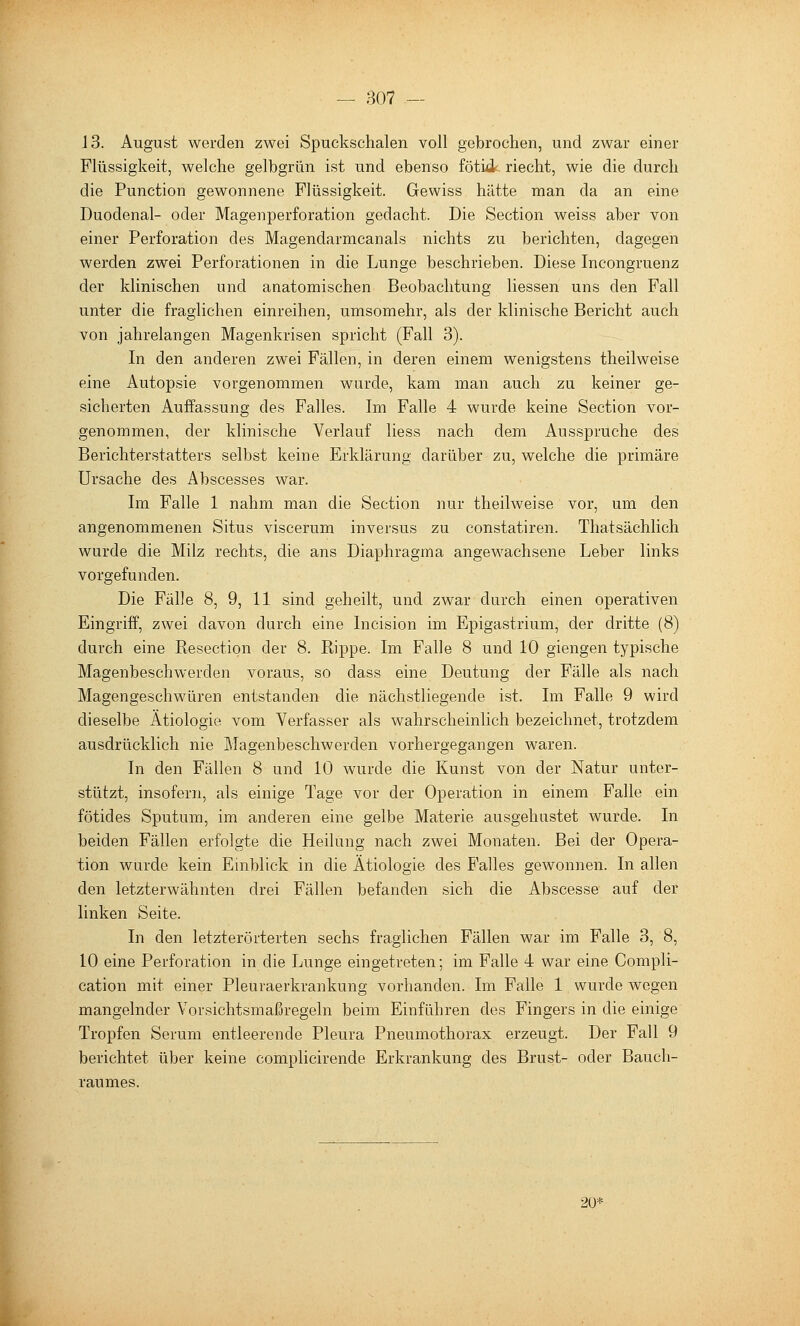 13. August werden zwei Spuckschalen voll gebrochen, und zwar einer Flüssigkeit, welche gelbgrün ist und ebenso fötifik riecht, wie die durch die Function gewonnene Flüssigkeit. Gewiss hätte man da an eine Duodenal- oder Magenperforation gedacht. Die Section weiss aber von einer Perforation des Magendarmcanals nichts zu berichten, dagegen werden zwei Perforationen in die Lunge beschrieben. Diese Incongruenz der klinischen und anatomischen Beobachtung Hessen uns den Fall unter die fraglichen einreihen, umsomehr, als der klinische Bericht auch von jahrelangen Magenkrisen spricht (Fall 3). In den anderen zwei Fällen, in deren einem wenigstens theilweise eine Autopsie vorgenommen wurde, kam man auch za keiner ge- sicherten Auffassung des Falles. Im Falle 4 wurde keine Section vor- genommen, der klinische Verlauf liess nach dem Ausspruche des Berichterstatters selbst keine Erklärung darüber zu, welche die primäre Ursache des Abscesses war. Im Falle 1 nahm man die Section nur theilweise vor, um den angenommenen Situs viscerum inversus zu constatiren. Thatsächlich wurde die Milz rechts, die ans Diaphragma angewachsene Leber links vorgefunden. Die Fälle 8, 9, 11 sind geheilt, und zwar durch einen operativen Eingriff, zwei davon durch eine Incision im Epigastrium, der dritte (8) durch eine Resection der 8. Rippe. Im Falle 8 und 10 giengen typische Magenbeschwerden voraus, so dass eine Deutung der Fälle als nach Magengeschwüren entstanden die nächstliegende ist. Im Falle 9 wird dieselbe Ätiologie vom Verfasser als wahrscheinlich bezeichnet, trotzdem ausdrücklich nie Magenbeschwerden vorhergegangen waren. In den Fällen 8 und 10 wurde die Kunst von der Natur unter- stützt, insofern, als einige Tage vor der Operation in einem Falle ein fötides Sputum, im anderen eine gelbe Materie ausgehustet wurde. In beiden Fällen erfolgte die Heilung nach zwei Monaten. Bei der Opera- tion wurde kein Einblick in die Ätiologie des Falles gewonnen. In allen den letzterwähnten drei Fällen befanden sich die Abscesse auf der linken Seite. In den letzterörterten sechs fraglichen Fällen war im Falle 3, 8, 10 eine Perforation in die Lunge eingetreten; im Falle 4 war eine Compli- cation mit einer Pleuraerkrankung vorhanden. Im Falle 1 wurde wegen mangelnder Vorsichtsmaßregeln beim Einführen des Fingers in die einige Tropfen Serum entleerende Pleura Pneumothorax erzeugt. Der Fall 9 berichtet über keine complicirende Erkrankung des Brust- oder Bauch- raumes. 20* L