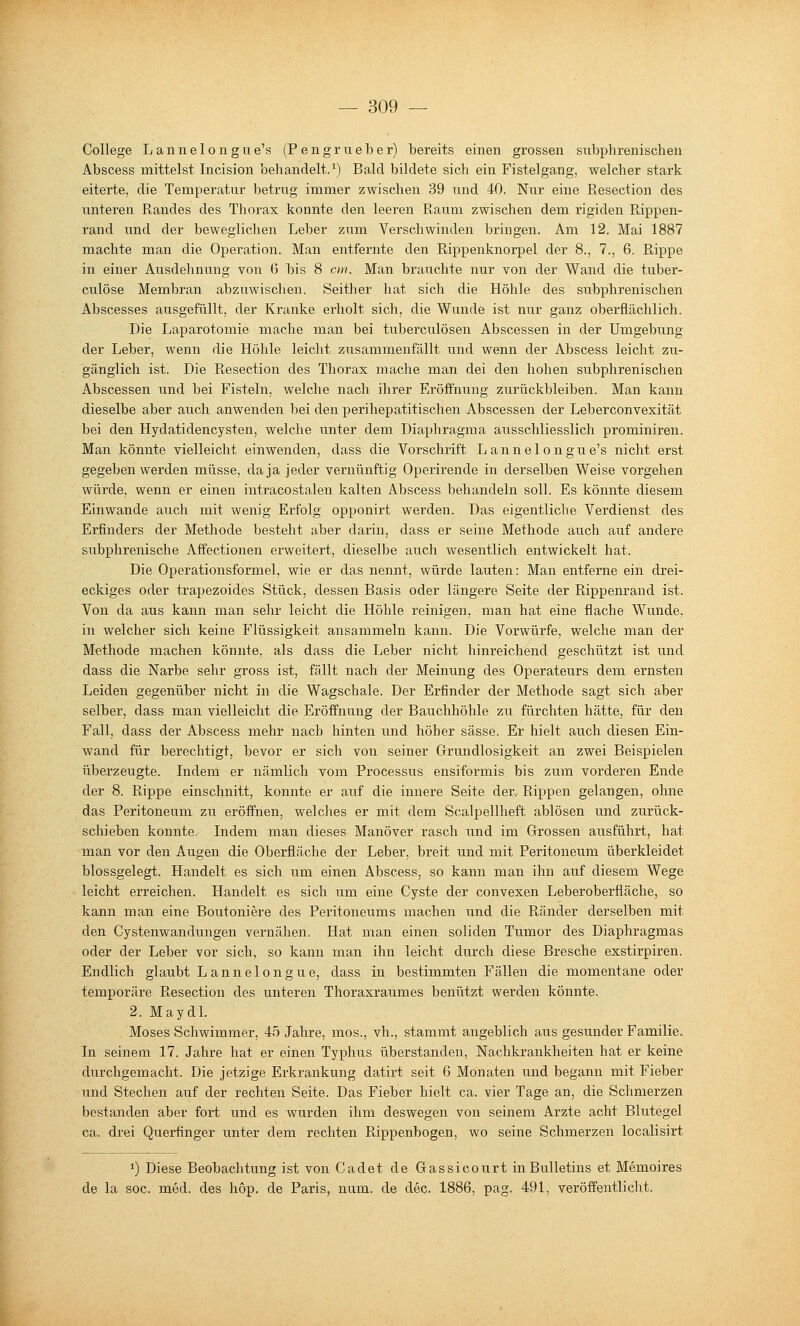 College Lannelongue's (Pengrueber) bereits einen grossen subphrenischen Abscess mittelst Incision behandelt.^) Bald bildete sich ein Fistelgang, welcher stark eiterte, die Temperatur betrug immer zwischen 39 und 40. Nur eine Resection des unteren Randes des Thorax konnte den leeren Raum zwischen dem rigiden Rippen- rand und der beweglichen Leber zum Verschwinden bringen. Am 12. Mai 1887 machte man die Operation. Man entfernte den Rippenknorpel der 8., 7., 6. Rippe in einer Ausdehnu^ng von 6 bis 8 oii. Man brauchte nur von der Wand die tuber- culöse Membran abzuwischen. Seither hat sich die Höhle des subphrenischen Abscesses ausgefüllt, der Kranke erholt sich, die Wunde ist nur ganz oberflächlich. Die Laparotomie mache man bei tuberculösen Abscessen in der Umgebung der Leber, wenn die Höhle leicht zusammenfällt und wenn der Abscess leicht zu- gänglich ist. Die Resection des Thorax mache man dei den hohen subphrenischen Abscessen und bei Fisteln, welche nach ihrer Eröffnung zurückbleiben. Man kann dieselbe aber auch anwenden bei den perihepatitischen Abscessen der Leberconvexität bei den Hydatidencysten, welche unter dem Diaphragiiia ausschliesslich prominiren. Man könnte vielleicht einwenden, dass die Vorschrift Lannelongue's nicht erst gegeben werden müsse, da ja jeder vernünftig Operirende in derselben Weise vorgehen würde, wenn er einen intracostalen kalten Abscess behandeln soll. Es könnte diesem Einwände auch mit wenig Erfolg opponirt werden. Das eigentliche Verdienst des Erfinders der Methode besteht aber darin, dass er seine Methode auch auf andere subphrenische Affectionen erweitert, dieselbe auch wesentlich entwickelt hat. Die Operationsformel, wie er das nennt, würde lauten: Man entferne ein drei- eckiges oder trapezoides Stück, dessen Basis oder längere Seite der Rippenrand ist. Von da aus kann man sehr leicht die Höhle reinigen, man hat eine flache Wunde, in welcher sich keine Flüssigkeit ansammeln kann. Die Vorwürfe, welche man der Methode machen könnte, als dass die Leber nicht hinreichend geschützt ist und dass die Nai'be sehr gross ist, fällt nach der Meinung des Operateurs dem ernsten Leiden gegenüber nicht in die Wagschale. Der Erfinder der Methode sagt sich aber selber, dass man vielleicht die Eröffnung der Bauchhöhle zu fürchten hätte, für den Fall, dass der Abscess mehr nach hinten und höher sässe. Er hielt auch diesen Ein- wand für berechtigt, bevor er sich von seiner Grundlosigkeit an zwei Beispielen überzeugte. Indem er nämlich vom Processus ensiformis bis zum vorderen Ende der 8. Rippe einschnitt, konnte er auf die innere Seite derv Rippen gelangen, ohne das Peritoneum zu eröffnen, welches er mit dem Scalpellheft ablösen und zurück- schieben konnte Indem man dieses Manöver rasch und im Grossen ausführt, hat man vor den Augen die Oberfläche der Leber, breit und mit Peritoneum überkleidet blossgelegt. Handelt es sich u.m einen Abscess, so kann man ihn auf diesem Wege leicht erreichen. Handelt es sich um eine Cyste der convexen Leberoberfläche, so kann man eine Boutoniere des Peritoneums machen und die Ränder derselben mit den Cystenwandungen vernähen. Hat man einen soliden Tumor des Diaphragmas oder der Leber vor sich, so kann man ihn leicht durch diese Bresche exstirpiren. Endlich glaubt Lannelongue, dass in bestimmten Fällen die momentane oder temporäre Resection des unteren Thoraxraumes benützt werden könnte. 2. MaydL Moses Schwimmer, 45 Jahre, mos., vh., stammt angeblich aus gesunder Familie. In seinem 17. Jahre hat er einen Typhus überstanden, Nachkrankheiten hat er keine durchgemacht. Die jetzige Erkrankung datirt seit 6 Monaten und begann mit Fieber und Stechen auf der rechten Seite. Das Fieber hielt ca. vier Tage an, die Schmerzen bestanden aber fort und es wurden ihm deswegen von seinem Arzte acht Blutegel ca. drei Querfinger unter dem rechten Pdppenbogen, wo seine Schmerzen localisirt 1) Diese Beobachtung ist von Cadet de Gassicourt in Bulletins et Memoires de la SOG. med. des hop. de Paris, num, de dec. 1886, pag. 491, veröffentlicht.