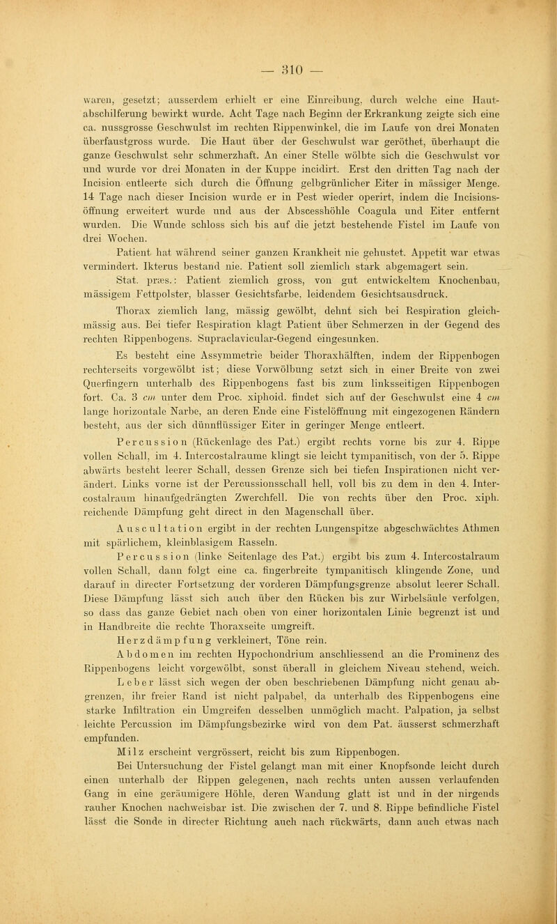 — HIO — waren, gesetzt; aiiaserdem erhielt er eine Einreibung, durch welche eine Haut- abschilferung bewirkt wurde. Acht Tage nach Beginn der Erkrankung zeigte sich eine ca. nussgrosse Geschwulst im rechten Rippenwinkel, die im Laufe von drei Monaten überfaustgross wurde. Die Haut über der Geschwulst war geröthet, überhaupt die ganze Geschwulst sehr schmerzhaft. An einer Stelle wölbte sich die Geschwulst vor und wurde vor drei Monaten in der Kuppe incidirt. Erst den dritten Tag nach der Incision entleerte sich durch die Öffnung gelbgrünlicher Eiter in massiger Menge. 14 Tage nach dieser Incision wurde er in Pest wieder operirt, indem die Incisions- öffnung erweitert wurde und aus der Abscesshöhle Coagula und Eiter entfernt wurden. Die Wunde schloss sich bis auf die jetzt bestehende Fistel im Laufe von drei Wochen. Patient hat während seiner ganzen Krankheit nie gehustet. Appetit war etwas vermindert. Ikterus bestand nie. Patient soll ziemlich stark abgemagert sein. Stat. prses.: Patient ziemlich gross, von gut entwickeltem Knochenbau, massigem Fettpolster, blasser Gesichtsfarbe, leidendem Gesichtsausdruck. Thorax ziemlich lang, massig gewölbt, dehnt sich bei Ptespiration gleich- massig aus. Bei tiefer Respiration klagt Patient über Schmerzen in der Gegend des rechten Rippenbogens. Supraclavicular-Gegend eingesunken. Es besteht eine Assymmetrie beider Thoraxhälften, indem der Rippenbogen rechterseits vorgewölbt ist; diese Vorwölbung setzt sich in einer Breite von zwei Querfingern unterhalb des Ri]3penbogens fast bis zum linksseitigen Pdppenbogen fort. Ca. 3 cm unter dem Proc. xiphoid. findet sich auf der Geschwulst eine 4 cm lange horizontale Narbe, an deren Ende eine Fistelöffnung mit eingezogenen Rändern besteht, aus der sich dünnflüssiger Eiter in geringer Menge entleert. Percussion (Rückenlage des Pat.) ergibt rechts vorne bis zur 4. Rippe vollen Schall, im 4. Intercostalraume klingt sie leicht tympanitisch, von der 5. Rippe abwärts besteht leerer Schall, dessen Grenze sich bei tiefen Inspirationen nicht ver- ändert. Links vorne ist der Percussionsschall hell, voll bis zu dem in den 4. Inter- costalraum hinaufgedrängten Zwerchfell. Die von rechts über den Proc. xiph. reichende Dämpfung geht direct in den Magenschall über. A u s c u 11 a t i o n ergibt in der rechten Lungenspitze abgeschwächtes Athmen mit spärlichem, kleinblasigem Rasseln. P e r c u s s i 0 n (linke Seitenlage des Pat.) ergibt bis zum 4. Intercostalraum vollen Schall, dann folgt eine ca. fingerbreite tympanitisch klingende Zone, und darauf in directer Fortsetzung der vorderen Dämpfungsgrenze absolut leerer Schall. Diese Dämpfung lässt sich auch über den Rücken bis zur Wirbelsäule verfolgen, so dass das ganze Gebiet nach oben von einer horizontalen Linie begrenzt ist und in Handbreite die rechte Thoraxseite umgreift. Herzdämpfung verkleinert. Töne rein. Abdomen im rechten Hypochondrium anschliessend an die Prominenz des Rippenbogens leicht vorgewölbt, sonst überall in gleichem Niveau stehend, weich. Leber lässt sich wegen der oben beschriebenen Dämpfung nicht genau ab- grenzen, ihr freier Rand ist nicht palpabel, da unterhalb des Rippenbogens eine starke Infiltration ein Umgreifen desselben unmöglich macht. Palpation, ja selbst leichte Percussion im Dämpfungsbezirke wird von dem Pat. äusserst schmerzhaft empfunden. Milz erscheint vergrössert, reicht bis zum Rippenbogen. Bei Untersuchung der Fistel gelangt man mit einer Knopfsonde leicht durch einen unterhalb der Rippen gelegenen, nach rechts unten aussen verlaufenden Gang in eine geräumigere Höhle, deren Wandung glatt ist und in der nirgends rauher Knochen nachweisbar ist. Die zwischen der 7. und 8. Rippe befindliche Fistel lässt die Sonde in directer Richtung auch nach rückwärts, dann auch etwas nach