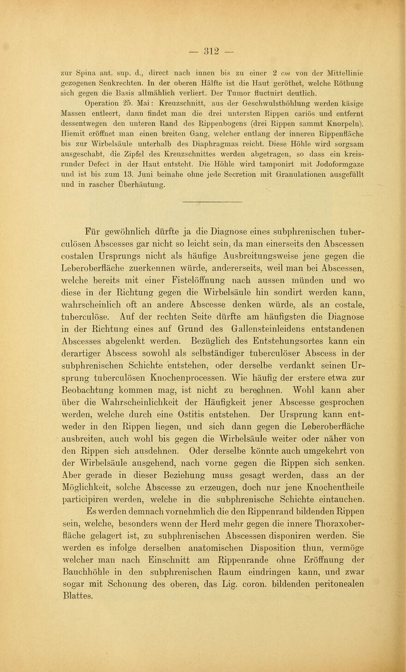 — 812 — zur Spina ant. snp. d., direct nach innen bis zu einer 2 cm von der Mittellinie gezogenen Senkrechten. In der oberen Hälfte ist die Haut geröthet, welche Röthung sich gegen die Basis allmählich verliert. Der Tumor fluctuirt deutlich. Operation 25. Mai: Kreuzschnitt, aus der Gescliwulsthöhlung werden käsige Massen entleert, dann findet man die drei untersten Rippen cariös und entfernt dessentwegen den unteren Rand des Rippenbogens (drei Rippen sammt Knorpeln). Hiemit eröffnet man einen breiten Gang, welcher entlang der inneren Rippenfläche bis zur Wirbelsäule unterhalb des Diaphragmas reicht. Diese Höhle wird sorgsam ausgeschabt, die Zipfel des Kreuzschnittes werden abgetragen, so dass ein kreis- runder Defect in der Haut entsteht. Die Höhle wird tamponirt mit Jodoformgaze und ist bis zum 13. Juni beinahe ohne jede Secretion mit Granulationen ausgefüllt und in rascher Überhäutung. Für gewöhnlich dürfte ja die Diagnose eines suhphrenisehen tuber- culösen Abscesses gar nicht so leicht sein, da man einerseits den Abscessen costalen Ursprungs nicht als häufige Ausbreitungsweise jene gegen die Leberoberfläche zuerkennen würde, andererseits, weil man bei Abscessen, welche bereits mit einer Fistelöffnung nach aussen münden und wo diese in der Kichtung gegen die Wirbelsäule hin sondirt werden kann, wahrscheinlich oft an andere Abscesse denken würde, als an costale, tuberculöse. Auf der rechten Seite dürfte am häufigsten die Diagnose in der Richtung eines auf Grund des Gallensteinleidens entstandenen Abscesses abgelenkt werden. Bezüglich des Entstehungsortes kann ein derartiger Abscess sowohl als selbständiger tuberculöser Abscess in der suhphrenisehen Schichte entstehen, oder derselbe verdankt seinen Ur- sprung tuberculösen Knochenprocessen. Wie häufig der erstere etwa zur Beobachtung kommen mag, ist nicht zu berechnen. Wohl kann aber über die Wahrscheinlichkeit der Häufigkeit jener Abscesse gesprochen werden, welche durch eine Ostitis entstehen. Der Ursprung kann ent- weder in den Rippen liegen, und sich dann gegen die Leberoberfläche ausbreiten, auch wohl bis gegen die Wirbelsäule weiter oder näher von den Rippen sich ausdehnen. Oder derselbe könnte auch umgekehrt von der Wirbelsäule ausgehend, nach vorne gegen die Rippen sich senken. Aber gerade in dieser Beziehung muss gesagt werden, dass an der Möglichkeit, solche Abscesse zu erzeugen, doch nur jene Knochentheile participiren werden, welche in die subphrenische Schichte eintauchen. Es werden demnach vornehmlich die den Rippenrand bildenden Rippen sein, welche, besonders wenn der Herd mehr gegen die innere Thoraxober- fläche gelagert ist, zu suhphrenisehen Abscessen disponiren werden. Sie werden es infolge derselben anatomischen Disposition thun, vermöge welcher man nach Einschnitt am Rippenrande ohne Eröffnung der Bauchhöhle in den suhphrenisehen Raum eindringen kann, und zwar sogar mit Schonung des oberen, das Lig. coron. bildenden peritonealen Blattes.