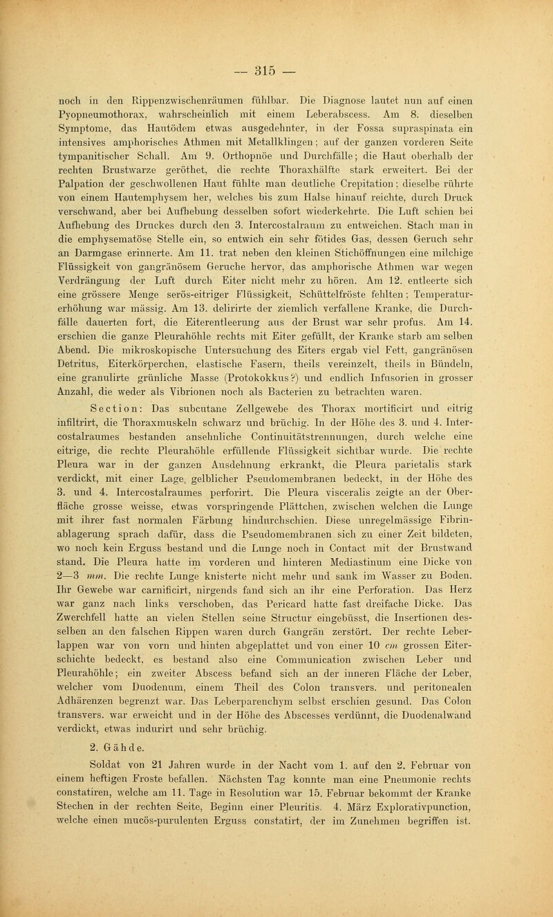 noch in den Rippenzwischenräumen fühlbar. Die Diagnose lautet nun auf einen Pyopneumothorax, wahrscheinlich mit einem Leberahscess. Am 8. dieselben Symptome, das Hautödem etwas ausgedehnter, in der Fossa supraspinata ein intensives amphorisches Athmen mit Metallklingen; auf der ganzen vorderen Seite tympanitischer Schall. Am 9. Orthopnoe und Durchfälle; die Haut oberhalb der rechten Brustwarze geröthet, die rechte Thoraxhälfte stark erweitert. Bei der Palpation der geschwollenen Haut fühlte man deutliche Crepitation; dieselbe rührte von einem Hautemphysem her, welches bis zum Halse hinauf reichte, durch Druck verschwand, aber bei Aufhebung desselben sofort wiederkehrte. Die Luft schien bei Aufhebung des Druckes durch den 3. Intercostalraum zu entweichen. Stach man in die emphysematöse Stelle ein, so entwich ein sehr fötides Gas, dessen Geruch sehr an Darmgase erinnerte. Am 11. trat neben den kleinen Stichöffnungei^ eine milchige Flüssigkeit von gangränösem Gerüche hervor, das amphorische Athmen war wegen Verdrängung der Luft durch Eiter nicht mehr zu hören. Am 12. entleerte sich eine grössere Menge serös-eitriger Flüssigkeit, Schüttelfröste fehlten; Temperatur- erhöhung war massig. Am 13. delirirte der ziemlich verfallene Kranke, die Durch- fälle dauerten fort, die Eiterentleerung aus der Brust war sehr profus. Am 14. erschien die ganze Pleurahöhle rechts mit Eiter gefüllt, der Kranke starb am selben Abend. Die mikroskopische Untersuchung des Eiters ergab viel Fett, gangränösen Detritus, Eiterkörperchen, elastische Fasern, theils vereinzelt, theils in Bündeln, eine granuliiie grünliche Masse (Protokokkus ?) und endlich Infusorien in grosser Anzahl, die weder als Vibrionen noch als Bacterien zu betrachten waren. Section: Das subcutane Zellgewebe des Thorax mortificirt und eitrig infiltrirt, die Thoraxmuskeln schwarz und brüchig. In der Höhe des 3. und 4. Inter- costalraumes bestanden ansehnliche Continuitätstrennungen, durch welche eine eitrige, die rechte Pleurahöhle erfüllende Flüssigkeit sichtbar wurde. Die rechte Pleura war in der ganzen Ausdehnung erkrankt, die Pleura parietalis stark verdickt, mit einer Lage, gelblicher Pseudomembranen bedeckt, in der Höhe des 3. und 4. Intercostalraumes perforirt. Die Pleura visceralis zeigte an der Ober- fläche grosse weisse, etwas vorspringende Plättchen, zwischen welchen die Lunge mit ihrer fast normalen Färbung hindurchschien. Diese unregelmässige Fibrin- ablagerung sprach dafür, dass die Pseudomembranen sich zu einer Zeit bildeten, wo noch kein Erguss bestand und die Lunge noch in Contact mit der Brustwand stand. Die Pleura hatte im vorderen und hinteren Mediastinum eine Dicke von 2—3 mm. Die rechte Lunge knisterte nicht mehr und sank im Wasser zu Boden. Ihr Gewebe war carnificirt, nirgends fand sich an ihr eine Perforation. Das Herz war ganz nach links verschoben, das Pericard hatte fast dreifache Dicke. Das Zwerchfell hatte an vielen Stellen seine Structur eingebüsst, die Insertionen des- selben an den falschen Rippen waren durch Gangrän zerstört. Der rechte Leber- lappen war von vorn und hinten abgeplattet und von einer 10 cm grossen Eiter- schichte bedeckt, es bestand also eine Commimication zwischen Leber und Pleurahöhle; ein zweiter Abscess befand sich an der inneren Fläche der Leber, welcher vom Duodenum, einem Theil des Colon transvers. und peritonealen Adhärenzen begrenzt war. Das Leberparenchym selbst erschien gesund. Das Colon transvers. war erweicht und in der Höhe des Abscesses verdünnt, die Duodenalwand verdickt, etwas indurirt und sehr brüchig. 2. Gähde. Soldat von 21 Jahren wurde in der Nacht vom 1. auf den 2. Februar von einem heftigen Froste befallen. Nächsten Tag konnte man eine Pneumonie rechts constatiren, welche am 11. Tage in Resolution war 15. Februar bekommt der Kranke Stechen in der rechten Seite, Beginn einer Pleuritis, 4. März Explorativpunction, welche einen mucös-purulenten Erguss constatirt, der im Zunehmen begriffen ist.