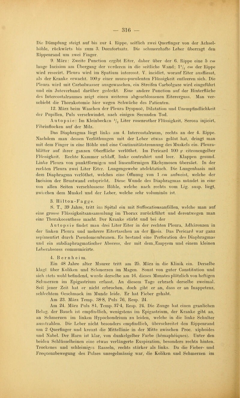 Die Dämpfung steigt auf bis zur 4. Rippe, seitlicli zwei Querfinger von der Achsel- höhle, rückwärts bis zum 3. Dornfortsatz. Die schmerzhafte Leber überragt den Rippenrand um zwei Finger. 9. März: Zweite Function ergibt Eiter, daher über der 6. R,ippe eine 5 cm lange Incision am Übergang der vorderen in die seitliche Wand; V/.^ cm der Rippe wird resecirt. Pleura wird im Spatium iiitercost. V. incidirt, worauf Eiter ausfliesst, als der Kranke erwacht. 100// einer muco-purulenten Flüssigkeit entleeren sich. Die Pleura wird mit Carbolwasser ausgewaschen, ein Streifen Carbolgaze wird eingeführt und ein Jutevei'band darüber gedeckt. Eine andere Function auf der Hinterfläche dos Intercostalraumes zeigt einen weiteren abgeschlossenen Eitererguss. Man ver- schiebt die Thorakotomie hier wegen Schwäche des Patienten. 12. März beim Waschen der Pleura Dyspnoe, Dilatation und Unempfindlichkeit der Pupillen, Puls verschwindet, nach einigen Secimden Tod. Autopsie: Im Kleinbecken V2 Liter rosenrother Flüssigkeit, Serosa injicirt, Fibrinflocken auf der Milz. Das Diaphragma liegt links am 4. Intercostalraum, rechts an der 4. Rippe. Nachdem man dessen Verlöthungen mit der Leber etwas gelöst hat, dringt man mit dem Finger in eine Höhle und eine Continuitätstrennung des Muskels ein. Pleura- blätter auf ihrer ganzen Oberfläche verlöthet. Im Pericard 100 (/ citronengelber Flüssigkeit. Rechte Kammer schlaff, linke contrahirt und leer. Klappen gesund. Linke Pleura von punktförmigen und linsenförmigen Ekchymosen übersäet. In der recl'iten Pleura zwei Liter Eiter. Lungengewebe atelektatisch. Die Lungenbasis mit dem Diaphragma verlöthet, welches eine Öffnung von 1 cm aufweist, welche der Incision der Brustwand entspricht. Diese Wunde des Diaphragmas mündet in eine von allen Seiten verschlossene Höhle, welche nach rechts vom Lig. susp. liegt, zwischen dem Muskel und der Leber, welche sehr voluminös ist. 3. Hilton-Fagge. S. T., 39 Jahre, tritt ins Spital ein mit Suffocationsanfällen, welche man auf eine grosse Flüssigkeitsansammlung im Thorax zurückführt und derentwegen man eine Thorakocenthese macht. Der Kranke stirbt und bei der Autopsie findet man drei Liter Eiter in der rechten Pleura, Adhärenzen in der linken Pleura und mehrere Eitertaschen an der Basis. Das Pericard war ganz sepimentirt durch Pseudomembranen. Es bestand eine Perforation des Diaphragmas und ein subdiaphragmatischer Abscess, der mit dem.Empyem und einem kleinen Leberabscess communicirte. 4. B e r n h e i m. Ein 48 Jahre alter Maurer tritt am 25. März in die Klinik ein. Derselbe klagt über Koliken und Schmerzen im Magen. Sonst von guter Constitution und sich stets wohl befindend, wurde derselbe am 16. dieses Monates plötzlich von heftigen Schmerzen im Epigastrium erfasst. An diesem Tage erbrach derselbe zweimal. Seit jener Zeit hat er nicht erbi'ochen, doch gibt er an, dass er an Inappetenz, schlechtem Geschmack im Munde leide. Er hat Fieber gehabt. Am 23. März Temp. 38-8, Puls 76, Resp. 24. Am 24. März Puls 81. Temp. 37'4, Resp. 24. Die Zunge hat einen graulichen Belag, der Bauch ist empfindlich, wenigstens im Epigastrium, der Kranke gibt an, an Schmerzen im linken Hypochondriiim zu leiden, welche in die linke Schulter ausstrahlen. Die Leber nicht besonders empfindlich, überschreitet den Rippenrand um 2 Querfinger und kreuzt die Mittellinie in der Mitte zwischen Proc. xiphoides und Nabel. Der Harn ist klar, von dunkelgelber Farbe (hemapheiques). Unter den beiden Schlüsselbeinen eine etwas verlängerte Exspiration, besonders rechts hinten. Trockenes und schleimiges Rasseln, rechts stärker als links. Da die Fieber- und Freyuenzbewegung des Pulses unregelmässig war, die Koliken und Schmerzen im