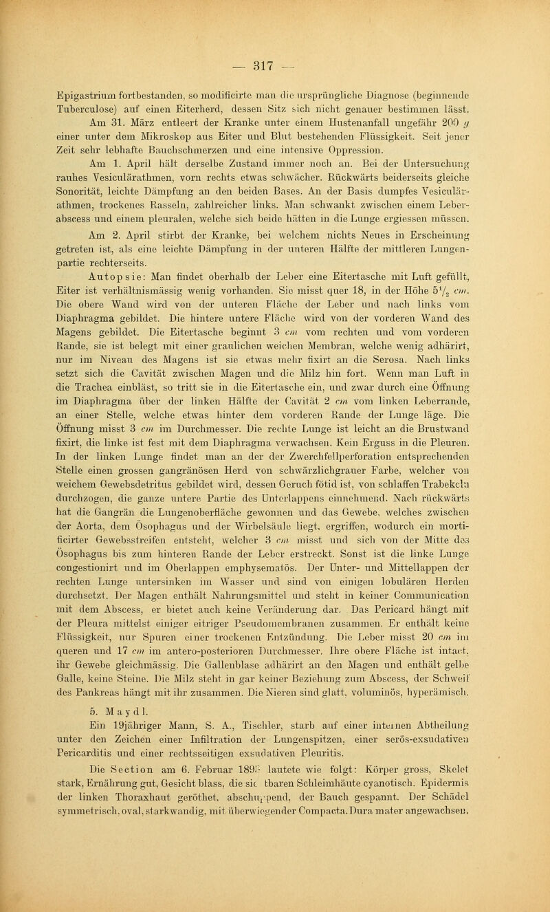 Epigastrium fortbestanden, so modificirte man die ursprüngliche Diagnose (beginnende Tnberculose) auf einen Eiterherd, dessen Sitz sich nicht genauer bestimmen lässt. Am 31. März entleert der Kranke unter einem Hustenanfall xmgefähr 200 // einer unter dem Mikroskop aus Eiter und Blut bestehenden Flüssigkeit. Seit jener Zeit sehr lebhafte Bauchschmerzen und eine intensive Oppression. Am 1. April hält derselbe Zustand immer noch an. Bei der Untersuchung rauhes Vesiculärathmen, vorn rechts etwas schwächer. Ptückwärts beiderseits gleiche Sonorität, leichte Dämpfung an den beiden Bases. An der Basis dtampfes Vesiculär- athmen, trockenes Rasseln, zahlreicher links. Man schwankt zwischen einem Leber- abscess und einem pleuralen, welche sich beide hätten in die Lunge ergiessen müssen. Am 2. April stirbt der Kranke, bei welchem nichts Neues in Erscheinung getreten ist, als eine leichte Dämpfung in der iinteren Hälfte der mittleren Lungen- partie rechterseits. Autopsie: Man findet oberhalb der Leber eine Eitertascbe mit Luft gefüllt, Eiter ist verhältnismässig wenig vorhanden. Sie misst quer 18, in der Höhe öYg ctn. Die obere Wand wird von der unteren Fläche der Leber und nach links vom Diaphragma gebildet. Die hintere untere Fläche wird von der vorderen Wand des Magens gebildet. Die Eitertasche beginnt 3 cm vom rechten und vom vorderen Rande, sie ist belegt mit einer graulichen weichen Membran, welche wenig adhärirt, nur im Niveau des Magens ist sie etwas mehr fixirt an die Serosa. Nach links setzt sich die Cavität zwischen Magen und die Milz hin fort. Wenn man Luft in die Trachea einbläst, so tritt sie in die Eitertasche ein, und zwar durch eine Offnimg im Diaphragma über der linken Hälfte der Cavität 2 cm vom linken Leberrande, an einer Stelle, welche etwas hinter dem vorderen Rande der Lunge läge. Die Öffnung misst 3 cm im Durchmesser. Die rechte Lunge ist leicht an die Brustwand fLsirt, die linke ist fest mit dem Diaphragma verwachsen. Kein Erguss in die Pleuren. In der linken Lunge findet man an der der Zwerchfellperforation entsprechenden Stelle einen grossen gangränösen Herd von schwärzlichgrauer Farbe, welcher von weichem Grewebsdetritus gebildet wird, dessen Geruch fötid ist, von schlaffen Trabekcln durchzogen, die ganze untere Partie des Untorlappens einnehmend. Nach rückwärts hat die Gangrän die Lungenoberfläche gewonnen und das Gewebe, welches zwischen der Aorta, dem Ösophagus und der Wii'belsäulo liegt, ergriffen, wodurch ein morti- ficirter Gewebsstreifen entsteht, welcher 3 cm misst und sich von der Mitte dos Ösophagus bis zum hinteren Rande der Leber erstreckt. Sonst ist die linke Lunge congestionirt und im Oberlappen emphyseraatös. Der Unter- und Mittellappen der rechten Lunge untersinken im Wasser und sind von einigen lobulären Herden durchsetzt. Der Magen enthält Nahrungsmittel und steht in keiner Communication mit dem Abscess, er bietet auch keine Veränderung dar. Das Pericard hängt mit der Pleura mittelst einiger eitriger Pseudomembranen zusammen. Er enthält keine Flüssigkeit, nur Spuren einer trockenen Entzündung. Die Leber misst 20 cm im queren und 17 cm im antero-posterioren Durchmesser. Ihre obere Fläche ist intact. ihr Gewebe gleichmässig. Die Gallenblase adhärirt an den Magen und enthält gelbe Galle, keine Steine. Die Milz steht in gar keiner Beziehung zum Abscess, der Schweif des Pankreas hängt mit ihr zusammen. Die Nieren sind glatt, voluminös, hyperämisch. 5. Maydl. Ein 19jähriger Mann, S. A., Tischler, starb auf einer internen Abtheilung unter den Zeichen einer Infiltration der Lungenspitzen, einer serös-exstidativeu Pericarditis und einer rechtsseitigen exsudativen Pleuritis. Die Section am 6. Februar 189^- lautete wie folgt: Körper gross, Skelet stark, Ernährung gut, Gesicht Mass, die sie tbaren Schleimhäute cyanotiseh. Epidermis der linken Thoraxhaut geröthet, abschu^^pend, der Bauch gespannt. Der Schädel symmetrisch, oval, starkwandig, mit überwiegender Compacta.Dura mater angewachsen.