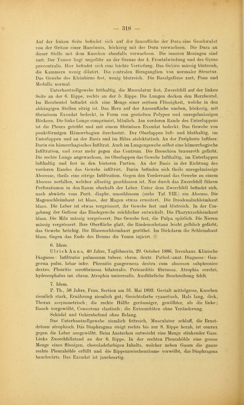 Auf der linken Seite befindet sich auf dsv Innenfläche der Dura eine Geschwulst von der Grösse einer Haselnuss, höckerig mit der Dura verwachsen. Die Dura an dieser Stelle mit dem Knochen ebenfalls verwachsen. Die inneren Meningen sind zart. Der Tumor liegt ungefähr an der Grenze der 4. Frontalwindung und des Gyrus prfecentralis. Hier befindet sich eine leichte Vertiefung. Das Gehirn massig blutreich, die Kammern wenig dilatirt. Die centralen Hirnganglien von normaler Structur. Das Gewebe des Kleinhirns fest, wenig blutreich. Die Basalgefässe zart, Pens und Medulla normal. ünterhautzellgewebe fetthaltig, die Musculatur fest. Zwerchfell auf der linken Seite an der 6. Rippe, rechts an der 5. Rippe. Die Lungen decken den Herzbeutel. Im Herzbeutel befindet sich eine Menge einer serösen Flüssigkeit, welche in den abhängigen Stellen eitrig ist. Das Herz auf der Aussenfläche uneben, höckerig, mit fibrinösem Exsudat bedeckt, in Form von gestielten Polypen und unregelmässigen Höckern. Die linke Lunge comprimirt, bläulich. Am vorderen Rande des Unterlappens ist die Pleura getrübt und mit einem fibrinösen Exsudat bedeckt. Das Gewebe von punktförmigen Hämorrhagien durchsetzt. Der Oberlappen luft- und bluthaltig, im Unterlappen und an der Basis und im Hilus atelektatisch. An der Peripherie luftleer. Darin ein hämorrhagisches Infiltrat. Auch im Lungengewebe selbst eine hämorrhagische Infiltration, und zwar mehr gegen das Centrum. Die Bronchien braunroth gefärbt. Die rechte Lunge angewachsen, im Oberlappen das Gewebe lufthaltig, im Unterlappen lufthaltig und fest in den hinteren Partien. An der Basis in der Richtung des vorderen Randes das Gewebe infiltrirt. Darin befinden sich theils unregelmässige Abscesse, theils eine eitrige Infiltration. Gegen den Vorderrand das Gewebe zu einem Abscess zerfallen, welcher allseitig geschlossen ist. Nur durch das Zwerchfell führen Perforationen in den Raum oberhalb der Leber. Unter dem Zwerchfell befindet sich, nach abwärts vom Perit. diaphr. umschlossen (siehe Taf. VHI.) ein Abscess. Die Magenschleimhaut ist blass, der Magen etwas erweitert. Die Duodenalschleimhaut blass. Die Leber ist etwas vergrössert, ihr Gewebe fest und blutreich. In der Um- gebung der Gefässe das Bindegewebe reichlicher entwickelt. Die Pharynxschleimhaut blass. Die Milz massig vergrössei't. Das Gewebe fest, die Pulpa spärlich. Die Nieren massig vergrössert. Ihre Oberfläche glatt, die Rinden Substanz leicht gelblich gefärbt, das Gewebe brüchig. Die Blasenschleimhaut geröthet. Im Dickdarm die Sehleimhaut blass. Gegen das Ende des Ileums die Venen injicirt. 6. Idem. Ulrich Anna, 40 Jahre, Taglöhnerin, 29. October 1886, Irrenhaus. Klinische Diagnose: Infiltratio pulmonum tuberc. ehren, dextr. Pathol.-anat. Diagnose: Gan- grsena pulm. lobar infer. Phrenitis gangraenosa dextra cum abscessu subphrenico dextro. Pleuiütis serofibrinosa bilateralis. Pericarditis fibrinosa. Atrophia cerebri. hydrocephalus int. chron. Atrophia universalis. Ausführliche Beschreibung fehlt. 7. Idem. P. Th., 58 Jahre, Frau. Section am 31. Mai 1893. Gestalt mittelgross, Knochen ziemlich stark, Ernährung ziemlich gut; Gesichtsfarbe cyanotisch, Hals lang, dick, Thorax assymmetrisch; die rechte Hälfte geräumiger, gewölbter, als die linke; Bauch vorgewölbt, Consistenz elastisch; die Extremitäten ohne Veränderung. Schädel und Gehirnbefund ohne Belang. Das Unterhautzellgewebe ziemlich fettreich, Musculatur schlaff, die Brust- drüsen atrophisch. Das Diaphragma steigt rechts bis zur 8. Rippe herab, ist convex gegen die Leber ausgewölbt. Beim Anstechen entweicht eine Menge stinkender Gase. Links Zwerchfellstand an der 6. Rippe. In der rechten Pleurahöhle eine grosse Menge eines flüssigen, chocoladefarbigen Inhalts, welcher neben Gasen die ganze rechte Pleurahöhle erfüllt und die Rippenzwischenräume vorwölbt, das Diaphragma bauchwärts. Das Exsudat ist jaucheartig.