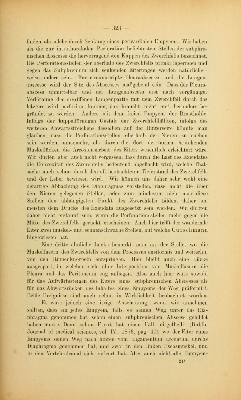 — 823 — finden, als solche durch Senkung eines pericardialen Empyems. Wir haben als die zar intrathorakalen Perforation beliebtesten Stellen der subphre- nischen Abscesse die hervorragendsten Kuppen des Zwerchfells bezeichnet. Die Perforationsstellen der oberhalb des Zwerchfells primär lagernden und gegen das Subphrenium sich senkenden Eiterungen werden natürlicher- weise andere sein. Für circumscripte Pleuraabscesse und die Lungen- abscesse wird der Sitz des Abscesses maßgebend sein. Dass der Pleura- abscess unmittelbar und der Lungenabscess erst nach vorgängiger Verlöthung der ergriffenen Lungenpartie mit dem Zvv^erchfell durch das letztere wird perforiren können, das braucht nicht erst besonders be- gründet zu werden. Anders mit dem freien Empyem der Brusthöhle. Infolge der kuppeiförmigen Gestalt der Zwerchfellhälften, infolge des weiteren Abwärtsstreichens desselben auf der Hinterseite könnte man glauben, dass die Perforationsstellen oberhalb der Nieren zu suchen sein werden, umsomehr, als durch die dort de norma bestehenden Muskellücken die Arrosionsarbeit des Eiters wesentlich erleichtert wäre. Wir dürfen aber auch nicht vergessen, dass durch die Last des Exsudates die Convexität des Zwerchfells bedeutend abgeflacht wird, welche That- sache auch schon durch den oft beobachteten Tieferstand des Zwerchfells und der Leber bewiesen wird. Wir können uns daher sehr wohl eine derartige Abflachung des Diaphragmas vorstellen, dass nicht die über den Nieren gelegenen Stellen, oder zum mindesten nicht n u r diese Stellen den abhängigsten Punkt des Zwerchfells bilden, daher am meisten dem Drucke des Exsudats ausgesetzt sein werden. Wir dürften daher nicht erstaunt sein, wenn die Perforationsstellen mehr gegen die Mitte des Zwerchfells gerückt erscheinen. Auch hier trifi't der wandernde Eiter zwei muskel- und sehnenschwache Stellen, auf welche Curschmann hingewiesen hat. Eine dritte ähnliche Lücke bemerkt man an der Stelle, wo die Muskelfasern des Zwerchfells von dem Processus ensiformis und weiterhin von den Rippenknorpeln entspringen. Hier bleibt auch eine Lücke ausgespart, in welcher sich ohne Interpo.sition von Muskelfasern die Pleura und das Peritoneum eng anliegen. Also auch hier wäre sowohl für das Aufwärtssteigen des Eiters eines subphrenischen Abscesses als für das Abwärtsrücken des Inhaltes eines Empyems der Weg präformirt. Beide Ereignisse sind auch schon in Wirklichkeit beobachtet worden. Es wäre jedoch eine irrige Anschauung, wenn wir annehmen sollten, dass ein jedes Empyem, falls es seinen Weg unter das Dia- phragma genommen hat, schon einen subphrenischen Abscess gebildet haben müsse. Denn schon F o o t hat einen Fall mitgetheilt (Dublin Journal of medical sciences, vol. IV., 1873, pag. 40), wo der Eiter eines Empyems seinen Weg nach hinten vom Ligamentum arcuatum durchs Diaphragma genommen hat, und zwar in den linken Psoasmuskel, und in den Vertebralcanal sich entleert hat. Aber auch nicht aller Empyem- 21*