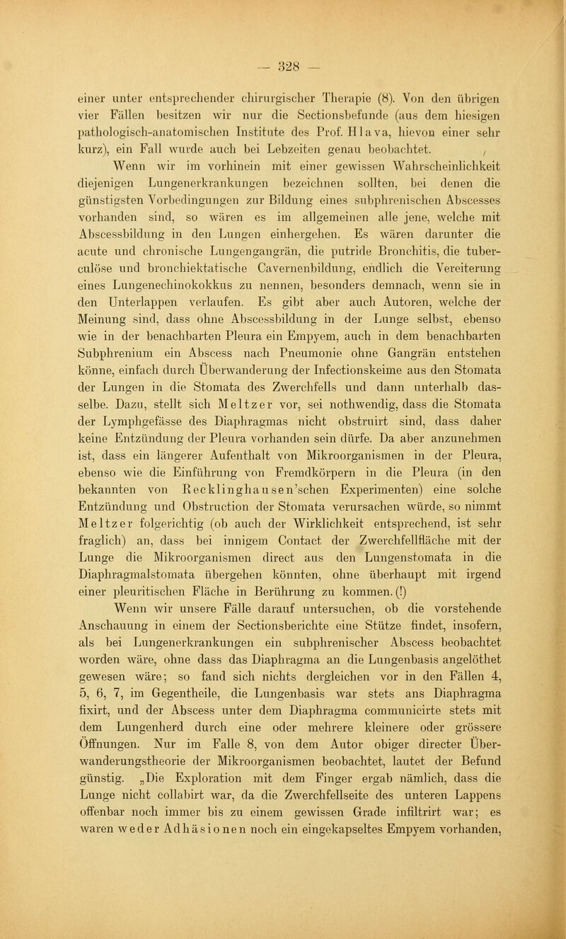 einer unter ont«precliender cliirurgisclier Therapie (8). Von den übrigen vier Fällen besitzen wir nur die Sectionsbefunde (aus dem hiesigen pathologisch-anatomischen Institute des Prof. Hlava, liievon einer sehr kurz), ein Fall wurde auch bei Lebzeiten genau beobachtet. Wenn wir im vorhinein mit einer gewissen Wahrscheinlichkeit diejenigen Lungenerkrankungen bezeichnen sollten, bei denen die günstigsten Vorbedingungen zur Bildung eines subphrenischen Abscesses vorhanden sind, so wären es im allgemeinen alle jene, welche mit Abscessbildung in den Lungen einhergehen. Es wären darunter die acute und chronische Lungengangrän, die putride Bronchitis, die tuber- culöse und bronchiektatische Cavernenbildung, endlich die Vereiterung eines Lungenechinokokkus zu nennen, besonders demnach, wenn sie in den Unterlappen verlaufen. Es gibt aber auch Autoren, welche der Meinung sind, dass ohne Abscessbildung in der Lunge selbst, ebenso wie in der benachbarten Pleura ein Empyem, auch in dem benachbarten Subphrenium ein Abscess nach Pneumonie ohne Gangrän entstehen könne, einfach durch Überwanderung der Infectionskeime aus den Stomata der Lungen in die Stomata des Zwerchfells und dann unterhalb das- selbe. Dazu, stellt sich Meltzer vor, sei nothwendig, dass die Stomata der Lymphgefässe des Diaphragmas nicht obstruirt sind, dass daher keine Entzündung der Pleura vorhanden sein dürfe. Da aber anzunehmen ist, dass ein längerer Aufenthalt von Mikroorganismen in der Pleura, ebenso wie die Einführung von Fremdkörpern in die Pleura (in den bekannten von Recklinghausen'schen Experimenten) eine solche Entzündung und Obstruction der Stomata verursachen würde, so nimmt Meltzer folgerichtig (ob auch der Wirklichkeit entsprechend, ist sehr fraglich) an, dass bei innigem Contact der Zwerchfellfläche mit der Lunge die Mikroorganismen direct aus den Lungenstomata in die Diaphragmalstomata übergehen könnten, ohne überhaupt mit irgend einer pleuritischen Fläche in Berührung zu kommen. (!) Wenn wir unsere Fälle darauf untersuchen, ob die vorstehende Anschauung in einem der Sectionsberichte eine Stütze findet, insofern, als bei Lungenerkrankungen ein subphrenischer Abscess beobachtet worden wäre, ohne dass das Diaphragma an die Lungenbasis angelöthet gewesen wäre; so fand sich nichts dergleichen vor in den Fällen 4, 5, 6, 7, im Gegentheile, die Lungenbasis war stets ans Diaphragma fixirt, und der Abscess unter dem Diaphragma communicirte stets mit dem Lungenherd durch eine oder mehrere kleinere oder grössere Offnungen. Nur im Falle 8, von dem Autor obiger directer Über- wanderungstheorie der Mikroorganismen beobachtet, lautet der Befund günstig. „Die Exploration mit dem Finger ergab nämlich, dass die Lunge nicht collabirt war, da die Zwerchfellseite des unteren Lappens offenbar noch immer bis zu einem gewissen Grade infiltrirt war; es waren weder Adhäsionen noch ein eingekapseltes Empyem vorhanden,