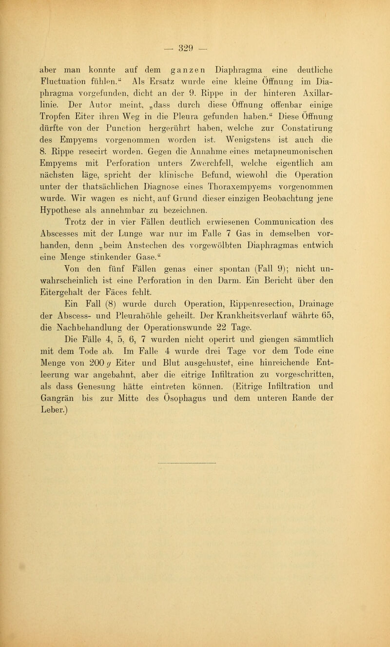 aber man konnte auf dem ganzen Diaphragma eine deutliche Fluctuation fühlen. Als Ersatz wurde eine kleine Öffnung im Dia- phragma vorgefunden, dicht an der 9. Rippe in der hinteren Axillar- linie. Der Autor meint, „dass durch diese Öffnung offenbar einige Tropfen Eiter ihren Weg in die Pleura gefunden haben. Diese Öffnung dürfte von der Function hergerührt haben, welche zur Constatirung des Empyems vorgenommen worden ist. Wenigstens ist auch die 8. Rippe resecirt worden. Gegen die Annahme eines metapneumonischen Empyems mit Perforation unters Zwerchfell, welche eigentlich am nächsten läge, spricht der klinische Befund, wiewohl die Operation unter der thatsächlichen Diagnose eines Thoraxempyems vorgenommen wurde. Wir wagen es nicht, auf Grund dieser einzigen Beobachtung jene Hypothese als annehmbar zu bezeichnen. Trotz der in vier Fällen deutlich erwiesenen Communication des Abscesses mit der Lunge war nur im Falle 7 Gas in demselben vor- handen, denn „beim Anstechen des vorgewölbten Diaphragmas entwich eine Menge stinkender Gase. Von den fünf Fällen genas einer spontan (Fall 9); nicht un- wahrscheinlich ist eine Perforation in den Darm. Ein Bericht über den Eitergehalt der Fäces fehlt. Ein Fall (8} wurde durch Operation, Rippenresection, Drainage der Abscess- und Pleurahöhle geheilt. Der Krankheitsverlauf währte 65, die Nachbehandlung der Operationswunde 22 Tage. Die Fälle 4, 5, 6, 7 wurden nicht operirt und giengen sämmtlich mit dem Tode ab. Im Falle 4 wurde drei Tage vor dem Tode eine Menge von 200 g Eiter und Blut ausgehustet, eine hinreichende Ent- leerung war angebahnt, aber die eitrige Infiltration zu vorgeschritten, als dass Genesung hätte eintreten können. (Eitrige Infiltration und Gangrän bis zur Mitte des Ösophagus und dem unteren Rande der Leber.)