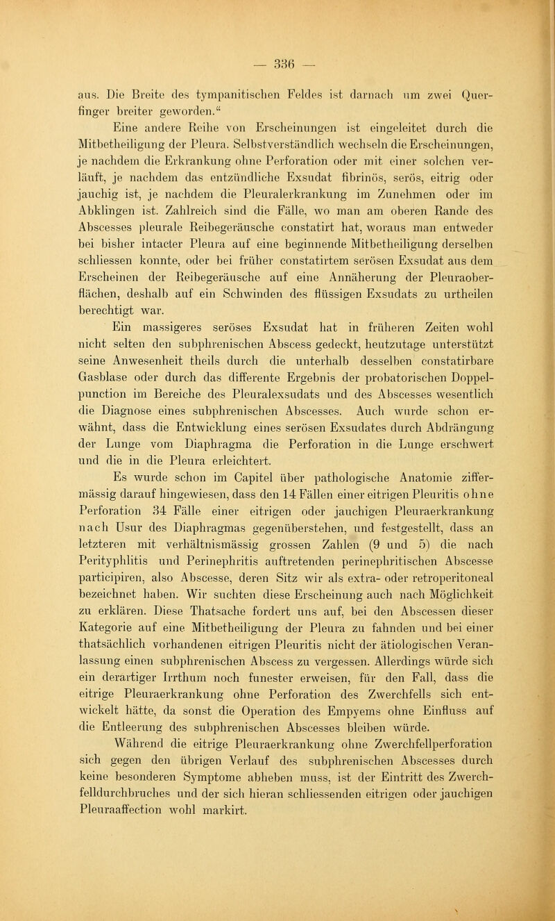 aus. Die Breite des tympanitisclien Feldes ist darnach um zwei Quer- finger breiter geworden. Eine andere Reihe von Erscheinungen ist eingeleitet durch die Mitbetheiligung der Pleura. Selbstverständlich wechseln die Erscheinungen, je nachdem die Erkrankung ohne Perforation oder mit einer solchen ver- läuft, je nachdem das entzündliche Exsudat fibrinös, serös, eitrig oder jauchig ist, je nachdem die Pleuralerkrankung im Zunehmen oder im Abklingen ist. Zahlreich sind die Fälle, wo man am oberen Rande des Abscesses pleurale Reibegeräusche constatirt hat, woraus man entweder bei bisher intacter Pleura auf eine beginnende Mitbetheiligung derselben schliessen konnte, oder bei früher constatirtem serösen Exsudat aus dem Erscheinen der Reibegeräusche auf eine Annäherung der Pleuraober- flächen, deshalb auf ein Schwinden des flüssigen Exsudats zu urtheilen berechtigt war. Ein massigeres seröses Exsudat hat in früheren Zeiten wohl nicht selten den subphrenischen Abscess gedeckt, heutzutage unterstützt seine Anwesenheit theils durch die unterhalb desselben constatirbare Gasblase oder durch das dijEferente Ergebnis der probatorischen Doppel- punction im Bereiche des Pleuralexsudats und des Abscesses wesentlich die Diagnose eines subphrenischen Abscesses. Auch wurde schon er- wähnt, dass die Entwicklung eines serösen Exsudates durch Abdrängung der Lunge vom Diaphragma die Perforation in die Lunge erschwert und die in die Pleura erleichtert. Es wurde schon im Capitel über pathologische Anatomie ziffer- mässig darauf hingewiesen, dass den 14 Fällen einer eitrigen Pleuritis ohne Perforation 34 Fälle einer eitrigen oder jauchigen Pleuraerkrankung nach üsur des Diaphragmas gegenüberstehen, und festgestellt, dass an letzteren mit verhältnismässig grossen Zahlen (9 und 5) die nach Perityphlitis und Perinephritis auftretenden perinephritischen Abscesse participiren, also Abscesse, deren Sitz wir als extra- oder retroperitoneal bezeichnet haben. Wir suchten diese Erscheinung auch nach Möglichkeit zu erklären. Diese Thatsache fordert uns auf, bei den Abscessen dieser Kategorie auf eine Mitbetheiligung der Pleura zu fahnden und bei einer thatsächlich vorhandenen eitrigen Pleuritis nicht der ätiologischen Veran- lassung einen subphrenischen Abscess zu vergessen. Allerdings würde sich ein derartiger R-rthum noch funester erweisen, für den Fall, dass die eitrige Pleuraerkrankung ohne Perforation des Zwerchfells sich ent- wickelt hätte, da sonst die Operation des Empyems ohne Einfluss auf die Entleerung des subphrenischen Abscesses bleiben würde. Während die eitrige Pleuraerkrankung ohne Zwerchfellperforation sich gegen den übrigen Verlauf des subphrenischen Abscesses durch keine besonderen Symptome abheben muss, ist der Eintritt des Zwerch- felldurchbruches und der sich hieran schliessenden eitrigen oder jauchigen Pleuraaffection wohl markirt.