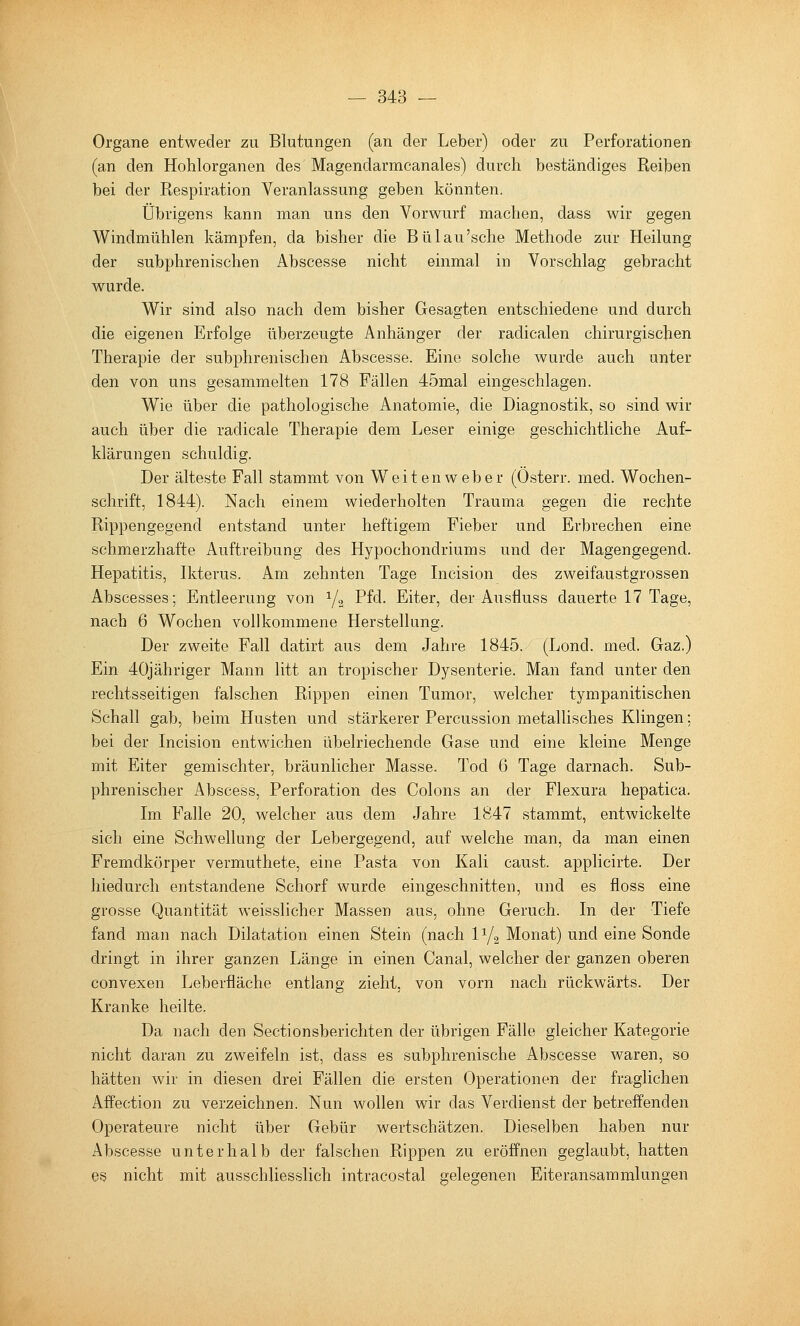 Organe entweder zu Blutungen (an der Leber) oder zu Perforationen (an den Hohlorganen des Magendarmcanales) durch beständiges Reiben bei der Respiration Veranlassung geben könnten. Übrigens kann man uns den Vorwurf machen, dass wir gegen Windmühlen kämpfen, da bisher die Bülau'sche Methode zur Heilung der subphrenischen Abscesse nicht einmal in Vorschlag gebracht wurde. Wir sind also nach dem bisher Gesagten entschiedene und durch die eigenen Erfolge überzeugte Anhänger der radicalen chirurgischen Therapie der subphrenischen Abscesse. Eine solche wurde auch unter den von uns gesammelten 178 Fällen 45mal eingeschlagen. Wie über die pathologische Anatomie, die Diagnostik, so sind wir auch über die radicale Therapie dem Leser einige geschichtliche Auf- klärungen schuldig. Der älteste Fall stammt von Weiten web er (Osterr. med. Wochen- schrift, 1844). Nach einem wiederholten Trauma gegen die rechte Rippengegend entstand unter heftigem Fieber und Erbrechen eine schmerzhafte Auftreibung des Hypochondriums und der Magengegend. Hepatitis, Ikterus. Am zehnten Tage Incision des zweifaustgrossen Abscesses; Entleerung von ^j^ Pfd. Eiter, der Ausfluss dauerte 17 Tage, nach 6 Wochen vollkommene Herstellung. Der zweite Fall datirt aus dem Jahre 1845. (Lond. med. Gaz.) Ein 40jähriger Mann litt an tropischer Dysenterie. Man fand unter den rechtsseitigen falschen Rippen einen Tumor, welcher tympanitischen Schall gab, beim Husten und stärkerer Percussion metallisches Klingen; bei der Incision entwichen übelriechende Gase und eine kleine Menge mit Eiter gemischter, bräunlicher Masse. Tod 6 Tage darnach. Sub- phrenischer Abscess, Perforation des Colons an der Flexura hepatica. Im Falle 20, welcher aus dem Jahre 1847 stammt, entwickelte sich eine Schwellung der Lebergegend, auf welche man, da man einen Fremdkörper vermuthete, eine Pasta von Kali caust. applicirte. Der hiedurch entstandene Schorf wurde eingeschnitten, und es floss eine grosse Quantität weisslicher Massen aus, ohne Geruch. In der Tiefe fand man nach Dilatation einen Stein (nach 1^2 Monat) und eine Sonde dringt in ihrer ganzen Länge in einen Canal, welcher der ganzen oberen convexen Leberfläche entlang zieht, von vorn nach rückwärts. Der Kranke heilte. Da nach den Sectionsberichten der übrigen Fälle gleicher Kategorie nicht daran zu zweifeln ist, dass es subphrenische Abscesse waren, so hätten wir in diesen drei Fällen die ersten Operationen der fraglichen Affection zu verzeichnen. Nun wollen wir das Verdienst der betreffenden Operateure nicht über Gebür wertschätzen. Dieselben haben nur Abscesse unterhalb der falschen Rippen zu eröffnen geglaubt, hatten es nicht mit ausschliesslich intracostal gelegenen Eiteransammlungen