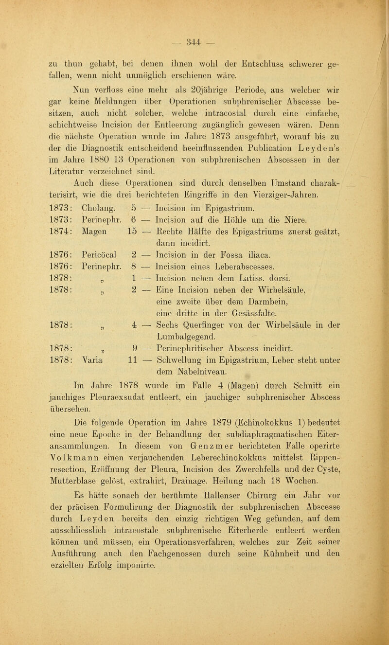 zu tliun gehabt, bei denen ihnen wohl der EntschUisa schwerer ge- fallen, wenn nicht unmöglich erschienen wäre. Nun verfloss eine mehr als 20jährige Periode, aus welcher wir gar keine Meldungen über Operationen subphrenischer Abscesse be- sitzen, auch nicht solcher, welche intracostal durch eine einfache, schichtweise Incision der Entleerung zugänglich gewesen wären. Denn die nächste Operation wurde im Jahre 1873 ausgeführt, worauf bis zu der die Diagnostik entscheidend beeinflussenden Publication Leyden's im Jahre 1880 13 Operationen von subphrenischen Abscessen in der Literatur verzeichnet sind. Auch diese Operationen sind durch denselben Umstand charak- terisirt, wie die drei berichteten Eingriffe in den Vierziger-Jahren. 1873: Cholang. 5 — Incision im Epigastrium. 1873: Perinephr. 6 — Incision auf die Höhle um die Niere. 1874: Magen 15 — Rechte Hälfte des Epigastriums zuerst geätzt, dann incidirt. 1876: Pericöcal 2 — Incision in der Fossa iliaca. 1876: Perinephr. 8 — Incision eines Leberabscesses. 1878: „ 1 — Incision neben dem Latiss. dorsi. 1878: „ 2 — Eine Incision neben der Wirbelsäule, eine zweite über dem Darmbein; eine dritte in der Gesässfalte. 1878: „ 4 — Sechs Querfinger von der Wirbelsäule in der Lumbaigegend. 1878: „ 9 ■— Perinephritischer Abscess incidirt. 1878: Varia 11 — Schwellung im Epigastrium, Leber steht unter dem Nabelniveau. Im Jahre 1878 wurde im Falle 4 (Magen) durch Schnitt ein jauchiges Pleuraexsudat entleert, ein jauchiger subphrenischer Abscess übersehen. Die folgende Operation im Jahre 1879 (Echinokokkus 1) bedeutet eine neue Epoche in der Behandlung der subdiaphragmatischen Eiter- ansammlungen. In diesem von Grenzmer berichteten Falle operirte Volk mann einen verjauchenden Leberechinokokkus mittelst Rippen- resection, Eröffnung der Pleura, Incision des Zwerchfells und der Cyste, Mutterblase gelöst, extrahirt, Drainage. Heilung nach 18 Wochen. Es hätte sonach der berühmte Hallenser Chirurg ein Jahr vor der präcisen Formulirung der Diagnostik der subphrenischen Abscesse durch Leyden bereits den einzig richtigen Weg gefunden, auf dem ausschliesslich intracostale subphrenische Eiterherde entleert werden können und müssen, ein Operationsverfahren, welches zur Zeit seiner Ausführung auch den Pachgenossen durch seine Kühnheit und den erzielten Erfolg imponirte.
