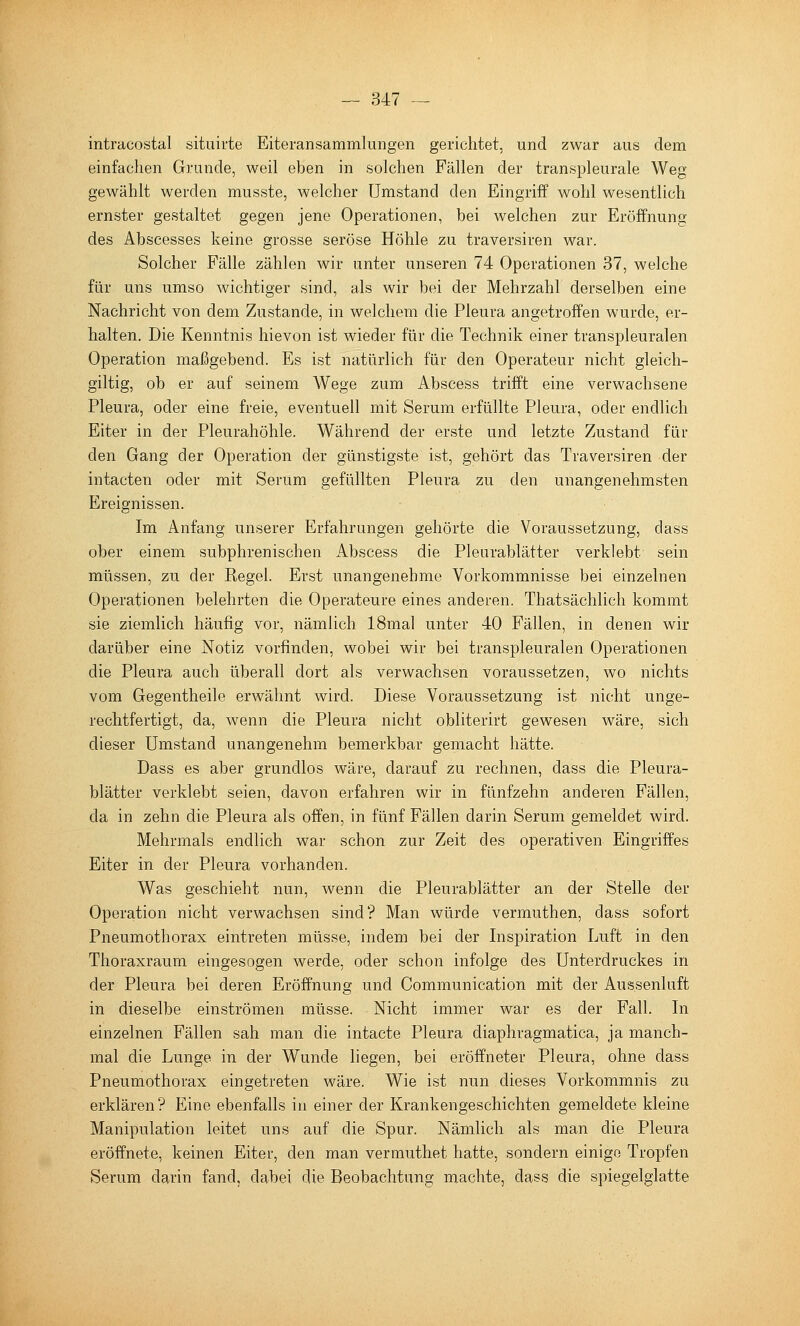 intracostal situirte Eiteransammlungen gerichtet, und zwar aus dem einfachen Grunde, weil eben in solchen Fällen der transpleurale Weg gewählt werden rausste, welcher Umstand den Eingriff wohl wesentlich ernster gestaltet gegen jene Operationen, bei welchen zur Eröffnung des Abscesses keine grosse seröse Höhle zu traversiren war. Solcher Fälle zählen wir unter unseren 74 Operationen 37, welche für uns umso wichtiger sind, als wir bei der Mehrzahl derselben eine Nachricht von dem Zustande, in welchem die Pleura angetroffen wurde, er- halten. Die Kenntnis hievon ist wieder für die Technik einer transpleuralen Operation maßgebend. Es ist natürlich für den Operateur nicht gleich- giltig, ob er auf seinem Wege zum Abscess trifft eine verwachsene Pleura, oder eine freie, eventuell mit Serum erfüllte Pleura, oder endlich Eiter in der Pleurahöhle. Während der erste und letzte Zustand für den Gang der Operation der günstigste ist, gehört das Traversiren der intacten oder mit Serum gefüllten Pleura zu den unangenehmsten Ereignissen. Im Anfang unserer Erfahrungen gehörte die Voraussetzung, dass ober einem subphrenischen Abscess die Pleurablätter verklebt sein müssen, zu der Regel. Erst unangenehme Vorkommnisse bei einzelnen Operationen belehrten die Operateure eines anderen. Thatsächlich kommt sie ziemlich häufig vor, nämlich ISraal unter 40 Fällen, in denen wir darüber eine Notiz vorfinden, wobei wir bei transpleuralen Operationen die Pleura auch überall dort als verwachsen voraussetzen, wo nichts vom Gegentheile erwähnt wird. Diese Voraussetzung ist nicht unge- rechtfertigt, da, wenn die Pleura nicht obliterirt gewesen wäre, sich dieser Umstand unangenehm bemerkbar gemacht hätte. Dass es aber grundlos wäre, darauf zu rechnen, dass die Pleura- blätter verklebt seien, davon erfahren wir in fünfzehn anderen Fällen, da in zehn die Pleura als offen, in fünf Fällen darin Serum gemeldet wird. Mehrmals endlich war schon zur Zeit des operativen Eingriffes Eiter in der Pleura vorhanden. Was geschieht nun, wenn die Pleurablätter an der Stelle der Operation nicht verwachsen sind? Man würde vermuthen, dass sofort Pneumothorax eintreten müsse, indem bei der Inspiration Luft in den Thoraxraum eingesogen werde, oder schon infolge des Unterdruckes in der Pleura bei deren Eröffnung und Communication mit der Aussenluft in dieselbe einströmen müsse. Nicht immer war es der Fall. In einzelnen Fällen sah man die intacte Pleura diaphragmatica, ja manch- mal die Lunge in der Wunde liegen, bei eröffneter Pleura, ohne dass Pneumothorax eingetreten wäre. Wie ist nun dieses Vorkommnis zu erklären? Eine ebenfalls in einer der Krankengeschichten gemeldete kleine Manipulation leitet uns auf die Spur. Nämlich als man die Pleura eröffnete, keinen Eiter, den man vermuthet hatte, sondern einige Tropfen Serum darin fand, dabei die Beobachtung machte, dass die spiegelglatte