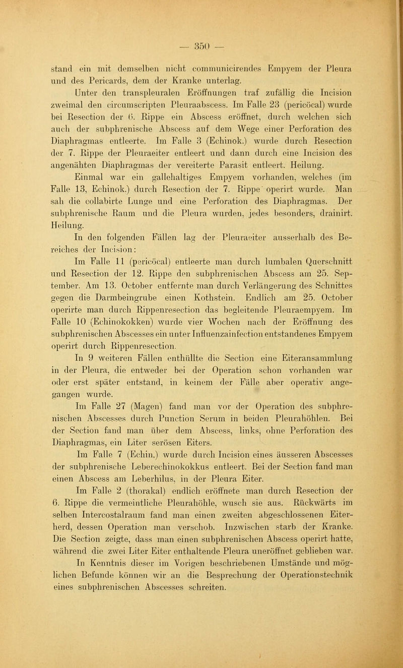 stand ein mit demselben nicht communicirendes Empyem der Pleura und des Pericards, dem der Kranke unterlag. Unter den transpleuralen Eröffnungen traf zufällig die Incision zweimal den circumScripten Pleuraabscess. Im Falle 23 (pericöcal) wurde bei Resection der ü. Rippe ein Abscess eröffnet, durch welchen sich auch der subphrenische Abscess auf dem Wege einer Perforation des Diaphragmas entleerte. Im Falle 3 (Echinok.) wurde durch Resection der 7. Rippe der Pleuraeiter entleert und dann durch ehie Incision des angenähten Diaphragmas der vereiterte Parasit entleert. Heilung. Einmal war ein gallehaltiges Empyem vorhanden, welches (im Falle 13, Echinok.) durch Resection der 7. Rippe' operirt wurde. Man sah die collabirte Lunge und eine Perforation des Diaphragmas. Der subphrenische Raum und die Pleura wurden, jedes besonders, drainirt. Heilung. In den folgenden Fällen lag der Pleuraeiter ausserhalb des Be- reiches der Incision: Im Falle II (pericöcal) entleerte man durch lumbalen Querschnitt und Resection der 12. Rippe den subphrenischen Abscess am 25. Sep- tember. Am 13. October entfernte man durch Verlängerung des Schnittes gegen die Darmbeingrube einen Kothstein. Endlich am 25. October operirte man durch Rippenresection das begleitende Pleuraempyem. Im Falle 10 (Echinokokken) wurde vier Wochen nach der Eröffnung des subphrenischen Abscesses ein unter Influenzainfection entstandenes Empyem operirt durch Rippenresection. In 9 weiteren Fällen enthüllte die Section eine Eiteransammlung in der Pleura, die entweder bei der Operation schon vorhanden war oder erst später entstand, in keinem der Fälle aber operativ ange- gangen wurde. Im Falle 27 (Magen) fand man vor der Operation des subphre- nischen Abscesses durch Punction Serum in beiden Pleurahöhlen. Bei der Section fand man über dem Abscess, links, ohne Perforation des Diaphragmas, ein Liter serösen Eiters. Im Falle 7 (Echin.) wurde durch Incision eines äusseren Abscesses der subphrenische Leberechinokokkus entleert. Bei der Section fand man einen Abscess am Leberhilus, in der Pleura Eiter. Im Falle 2 (thorakal) endlich eröffnete man durch Resection der 6. Rippe die vermeintliche Pleurahöhle, wusch sie aus. Rückwärts im selben Intercostalraum fand man einen zweiten abgeschlossenen Eiter- herd, dessen Operation man verschob. Inzwischen starb der Kranke. Die Section zeigte, dass man einen subphrenischen Abscess operirt hatte, während die zwei Liter Eiter enthaltende Pleura uneröffnet geblieben war. In Kenntnis dieser im Vorigen beschriebenen Umstände und mög- lichen Befunde können wir an die Besprechung der Operationstechnik eines subphrenischen Abscesses schreiten.