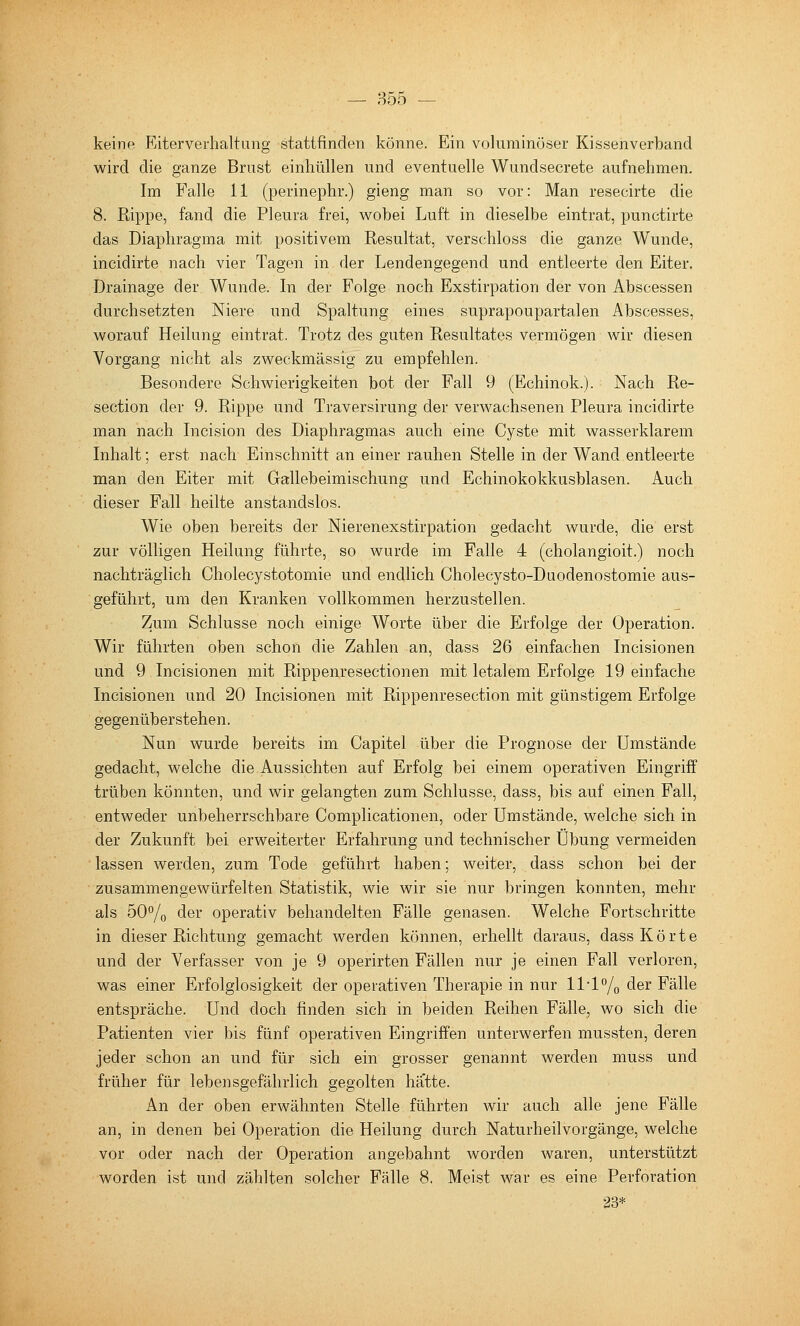 — 855 — keinP! Riterverhaltung stattfinden könne. Ein voluminöser Kissenverband v^rird die ganze Brust einhüllen und eventuelle Wundsecrete aufnehmen. Im Falle 11 (perinephr.) gieng man so vor: Man resecirte die 8. Rippe, fand die Pleura frei, wobei Luft in dieselbe eintrat, punctirte das Diaphragma mit positivem Resultat, verschloss die ganze Wunde, incidirte nach vier Tagen in der Lendengegend und entleerte den Eiter. Drainage der Wunde. In der Folge noch Exstirpation der von Abscessen durchsetzten Niere und Spaltung eines suprapoupartalen Abscesses, worauf Heilung eintrat. Trotz des guten Resultates vermögen wir diesen Vorgang nicht als zweckmässig zu empfehlen. Besondere Schwierigkeiten bot der Fall 9 (Echinok.). Nach Re- section der 9. Rippe und Traversirung der verwachsenen Pleura incidirte man nach Incision des Diaphragmas auch eine Cyste mit wasserklarem Inhalt; erst nach Einschnitt an einer rauhen Stelle in der Wand entleerte man den Eiter mit Gallebeimischung und Echinokokkusblasen. Auch dieser Fall heilte anstandslos. Wie oben bereits der Nierenexstirpation gedacht wurde, die erst zur völligen Heilung führte, so wurde im Falle 4 (cholangioit.) noch nachträglich Cholecystotomie und endlich Cholecysto-Daodenostomie aus- geführt, um den Kranken vollkommen herzustellen. Zum Schlüsse noch einige Worte über die Eirfolge der Operation. Wir führten oben schon die Zahlen an, dass 26 einfachen Incisionen und 9 Incisionen mit Rippenresectionen mit letalem Erfolge 19 einfache Incisionen und 20 Incisionen mit Rippenresection mit günstigem Erfolge gegenüberstehen. Nun wurde bereits im Capitel über die Prognose der Umstände gedacht, welche die Aussichten auf Erfolg bei einem operativen Eingriff trüben könnten, und wir gelangten zum Schlüsse, dass, bis auf einen Fall, entweder unbeherrschbare Complicationen, oder Umstände, welche sich in der Zukunft bei erweiterter Erfahrung und technischer Übung vermeiden lassen werden, zum Tode geführt haben; weiter, dass schon bei der zusammengewürfelten Statistik, wie wir sie nur bringen konnten, mehr als 50% der operativ behandelten Fälle genasen. Welche Fortschritte in dieser Richtung gemacht werden können, erhellt daraus, dass Körte und der Verfasser von je 9 operirten Fällen nur je einen Fall verloren, was einer Erfolglosigkeit der operativen Therapie in nur ll-l^/o der Fälle entspräche. Und doch finden sich in beiden Reihen Fälle, wo sich die Patienten vier bis fünf operativen Eingriffen unterwerfen mussten, deren jeder schon an und für sich ein grosser genannt werden muss und früher für lebensgefährlich gegolten hä'tte. An der oben erwähnten Stelle führten wir auch alle jene Fälle an, in denen bei Operation die Heilung durch Naturheilvorgänge, welche vor oder nach der Operation angebahnt worden waren, unterstützt worden ist und zählten solcher Fälle 8. Meist war es eine Perforation 23*