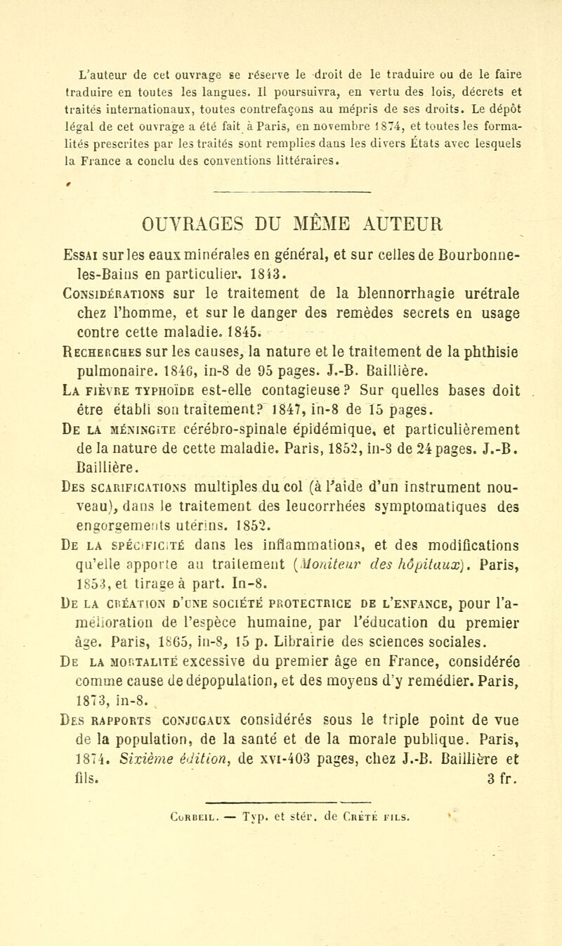 L'auteur de cet ouvrage se réserve le droit de le traduire ou de le faire traduire en toutes les langues. Il poursuivra, en vertu des lois, décrets et traités internationaux, toutes contrefaçons au mépris de ses droits. Le dépôt légal de cet ouvrage a été fait à Paris, en novembre 1874, et toutes les forma- lités prescrites par les traités sont remplies dans les divers États avec lesquels la France a conclu des conventions littéraires. OUVRAGES DU MÊME AUTEUR Essai sur les eaux minérales en général, et sur celles de Bourbonne- les-Bains en particulier, 18i3. Considérations sur le traitement de la blennorrhagie urétrale chez l'homme, et sur le danger des remèdes secrets en usage contre cette maladie. 1845. Rechekches sur les causes, la nature et le traitement de la phthisie pulmonaire. 1846, in-8 de 95 pages. J.-B. Baillière. La fièvre typhoïde est-elle contagieuse ? Sur quelles bases doit être établi son traitement? 1847, in-8 de 15 pages. De la méningite cérébro-spinale épidémique, et particulièrement de la nature de cette maladie. Paris, 1852, in-3 de 24 pages. J.-B. Baillière. Des scarifications multiples du col (à l'aide d'un instrument nou- veau), dans le traitement des leucorrhées symptomatiques des engorgements utérins. 1852. De la spéc-ficité dans les inflammations, et des modifications qu'elle apporte au traitement (Moniteur des hôpitaux). Paris, 1853, et tirage à part. In-8. De la création d'une société protectrice de l'enfance, pour l'a- mélioration de l'espèce humaine, par l'éducation du premier âge. Paris, 1865, in-8, 15 p. Librairie des sciences sociales. De la mortalité excessive du premier âge en France, considérée comme cause de dépopulation, et des moyens d'y remédier. Paris, 1873, in-8. Des rapports conjugaux considérés sous le triple point de vue de la population, de la santé et de la morale publique. Paris, 1874. Sixième édition, de xvi-403 pages, chez J.-B. Baillière et fils. 3 fr.