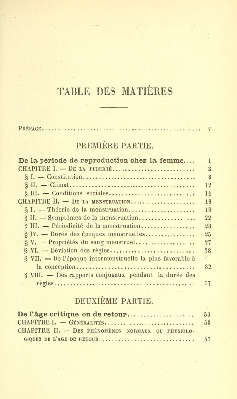 TABLE DES MATIERES PrÉPACE V PREMIÈRE PARTIE. De la période de reproduction chez la femme 1 CHAPITRE 1. — De la puberté ... 3 § I. — Constitution 8 § U. — Climat 12 § III. — Conditions sociales 14 CHAPITRE IL — De la menstruation 18 § I. — Théorie de la menstruation 19 § II. — Symptômes de la menstruation 22 § III. — Périodicité de la menstruation 23 § IV. — Durée des époques menstruelles 25 § V. — Propriétés du sang menstruel 27 § VI. — Déviation des règles 28 § VII. — De l'époque intermenstruelle la plus favorable à la conception 32 § VIII. — Des rapports conjugaux pendant la durée des règles 37 DEUXIÈME PARTIE. De l'âge critique ou de retour 53 CHAPITRE I. — Généralités 53 CHAPITRE II. — Des phénomènes normaux ou physiolo- giques de l'âge de retour 57