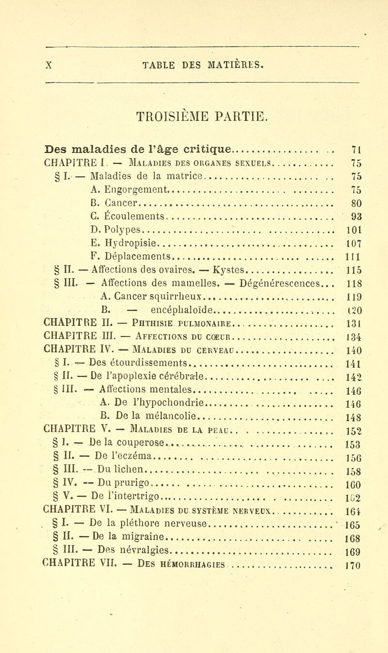 TROISIEME PARTIE. Des maladies de l'âge critique 71 CHAPITRE I. — Maladies des organes sexuels 75 § I.— Maladies de la matrice 75 A. Engorgement 75 B. Cancer 80 G. Écoulements „-. 93 D. Polypes 101 E. Hydropisie 107 F. Déplacements 111 § II. — Affections des ovaires. — Kystes 115 § III. — Affections des mamelles. — Dégénérescences... 118 A. Cancer squirrheux 119 B. — encéphaloïde. ■. 120 CHAPITRE II. — Phthisie pulmonaire.. 131 CHAPITRE III. — Affections du coeur 134 CHAPITRE IV. —Maladies du cerveau 140 § I. — Des étourdissements 141 § II. — De l'apoplexie cérébrale 142 § III. — Affections mentales 146 A. De l'hypochondrie 146 B. De la mélancolie 148 CHAPITRE V. - Maladies de la peau 152 § I. — De la couperose .......... 153 § II. — De l'eczéma 156 § III. — Du lichen 158 § IV. — Du prurigo 160 § V. — De l'intertrigo 1G2 CHAPITRE VI. — Maladies du système nerveux. 16ï . § I. — De la pléthore nerveuse - 165 § II. — De la migraine 168 § III. — Des névralgies 169 CHAPITRE VIL — Des hémorrhagies 170