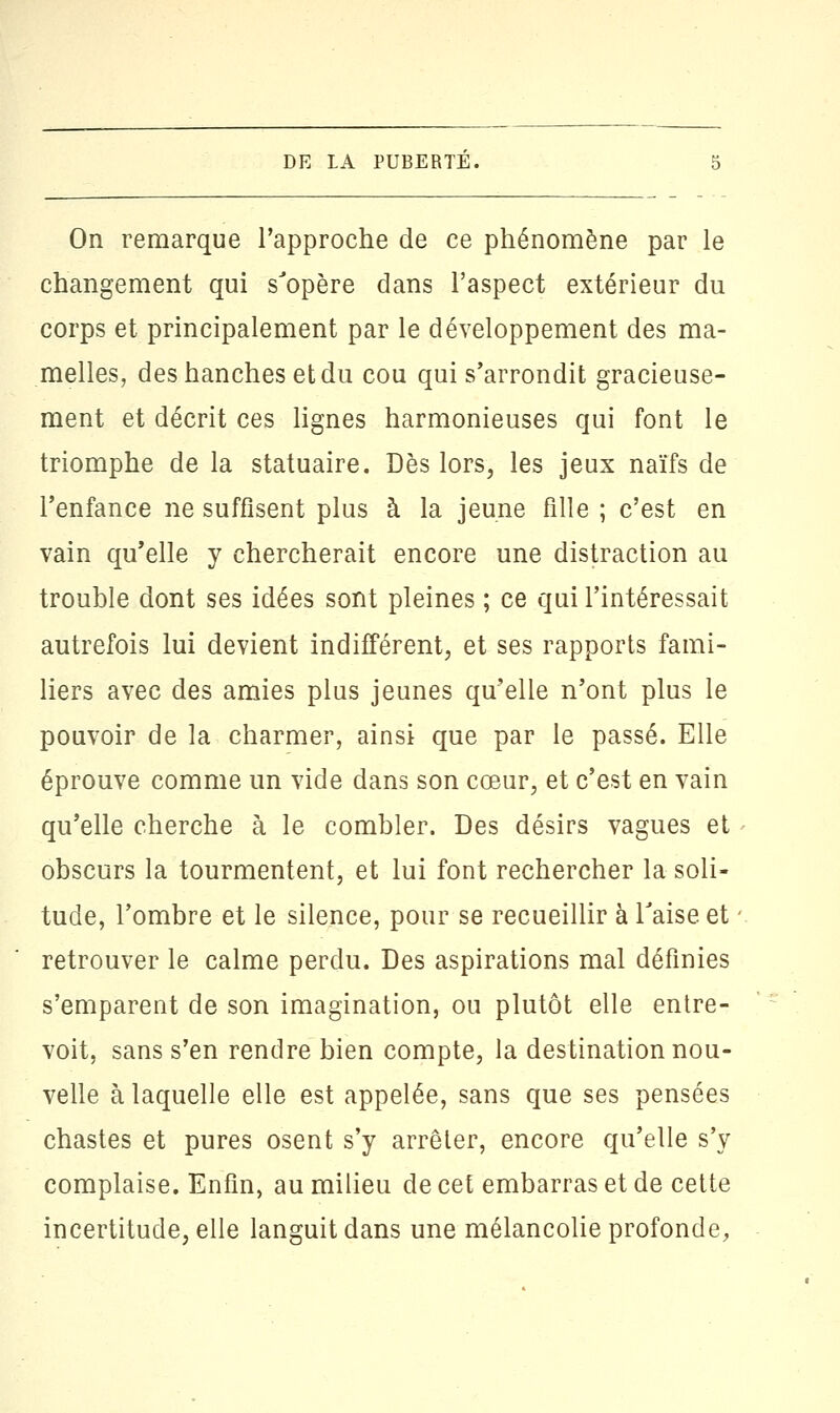 On remarque l'approche de ce phénomène par le changement qui s'opère dans l'aspect extérieur du corps et principalement par le développement des ma- melles, des hanches et du cou qui s'arrondit gracieuse- ment et décrit ces lignes harmonieuses qui font le triomphe de la statuaire. Dès lors, les jeux naïfs de l'enfance ne suffisent plus à la jeune fille ; c'est en vain qu'elle y chercherait encore une distraction au trouble dont ses idées sont pleines ; ce qui l'intéressait autrefois lui devient indifférent, et ses rapports fami- liers avec des amies plus jeunes qu'elle n'ont plus le pouvoir de la charmer, ainsi que par le passé. Elle éprouve comme un vide dans son cœur, et c'est en vain qu'elle cherche à le combler. Des désirs vagues et obscurs la tourmentent, et lui font rechercher la soli- tude, l'ombre et le silence, pour se recueillir à Taise et retrouver le calme perdu. Des aspirations mal définies s'emparent de son imagination, ou plutôt elle entre- voit, sans s'en rendre bien compte, la destination nou- velle à laquelle elle est appelée, sans que ses pensées chastes et pures osent s'y arrêter, encore qu'elle s'y complaise. Enfin, au milieu de cet embarras et de cette incertitude, elle languit dans une mélancolie profonde,