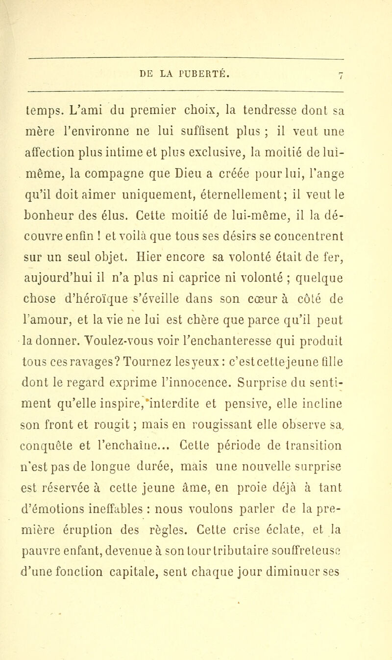 temps. L'ami du premier choix, la tendresse dont sa mère l'environne ne lui suffisent plus ; il veut une affection plus intime et plus exclusive, la moitié de lui- même, la compagne que Dieu a créée pour lui, l'ange qu'il doit aimer uniquement, éternellement ; il veut le bonheur des élus. Cette moitié de lui-même, il la dé- couvre enfin ! et voilà que tous ses désirs se concentrent sur un seul objet. Hier encore sa volonté était de fer, aujourd'hui il n'a plus ni caprice ni volonté ; quelque chose d'héroïque s'éveille dans son cœur à côté de l'amour, et la vie ne lui est chère que parce qu'il peut la donner. Voulez-vous voir l'enchanteresse qui produit tous ces ravages? Tournez lesyeux : c'estcettejeune fille dont le regard exprime l'innocence. Surprise du senti- ment qu'elle inspire,interdite et pensive, elle incline son front et rougit ; mais en rougissant elle observe sa, conquête et l'enchaîne... Cette période de transition n'est pas de longue durée, mais une nouvelle surprise est réservée à cette jeune âme, en proie déjà à tant d'émotions ineffables : nous voulons parler de la pre- mière éruption des règles. Cette crise éclate, et la pauvre enfant, devenue à son tour tributaire souffreteuse d'une fonction capitale, sent chaque jour diminuer ses