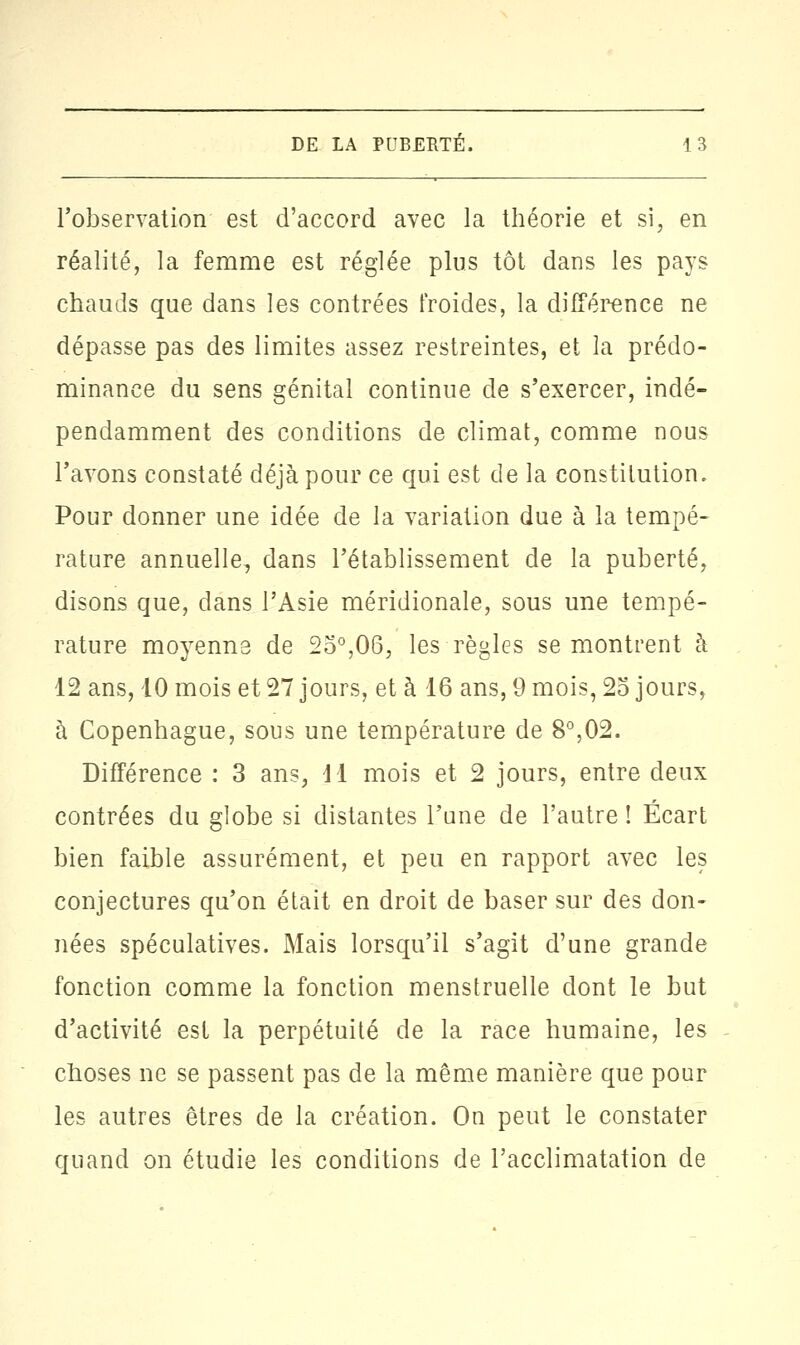 l'observation est d'accord avec la théorie et si, en réalité, la femme est réglée plus tôt dans les pays chauds que dans les contrées froides, la différence ne dépasse pas des limites assez restreintes, et la prédo- minance du sens génital continue de s'exercer, indé- pendamment des conditions de climat, comme nous l'avons constaté déjà pour ce qui est de la constitution. Pour donner une idée de la variation due à la tempé- rature annuelle, dans l'établissement de la puberté, disons que, dans l'Asie méridionale, sous une tempé- rature moyenne de 2o°,06, les règles se montrent à 12 ans, 10 mois et 27 jours, et à 16 ans, 9 mois, 25 jours, à Copenhague, sous une température de 8°,02. Différence : 3 ans, dl mois et 2 jours, entre deux contrées du globe si distantes l'une de l'autre! Écart bien faible assurément, et peu en rapport avec les conjectures qu'on était en droit de baser sur des don- nées spéculatives. Mais lorsqu'il s'agit d'une grande fonction comme la fonction menstruelle dont le but d'activité est la perpétuité de la race humaine, les choses ne se passent pas de la même manière que pour les autres êtres de la création. On peut le constater quand on étudie les conditions de l'acclimatation de