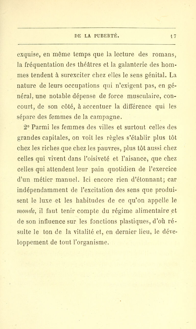 exquise, en même temps que la lecture des romans, la fréquentation des théâtres et la galanterie des hom- mes tendent à surexciter chez elles le sens génital. La nature de leurs occupations qui n'exigent pas, en gé- néral, une notable dépense de force musculaire, con- court, de son côté, à accentuer la différence qui les sépare des femmes de la campagne. 2° Parmi les femmes des villes et surtout celles des grandes capitales, on voit les règles s'établir plus tôt chez les riches que chez les pauvres, plus tôt aussi chez celles qui vivent dans l'oisiveté et l'aisance, que chez celles qui attendent leur pain quotidien de l'exercice d'un métier manuel. Ici encore rien d'étonnant; car indépendamment de l'excitation des sens que produi- sent le luxe et les habitudes de ce qu'on appelle le monde, il faut tenir compte du régime alimentaire et de son influence sur les fonctions plastiques, d'où ré- sulte le ton de la vitalité et, en dernier lieu, le déve- loppement de tout l'organisme.