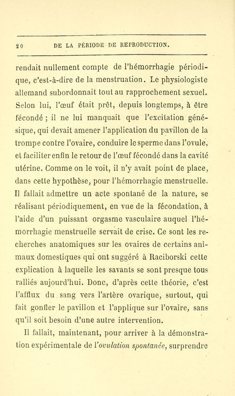 rendait nullement compte de l'hémorrhagie périodi- que, c'est-à-dire de la menstruation. Le physiologiste allemand subordonnait tout au rapprochement sexuel. Selon lui, l'œuf était prêt, depuis longtemps, à être fécondé ; il ne lui manquait que l'excitation géné- sique, qui devait amener l'application du pavillon de la trompe contre l'ovaire, conduire le sperme dans l'ovule, et faciliter enfin le retour de l'œuf fécondé dans la cavité utérine. Gomme on le voit, il n'y avait point de place, dans cette hypothèse, pour l'hémorrhagie menstruelle. Il fallait admettre un acte spontané de la nature, se réalisant périodiquement, en vue de la fécondation, à l'aide d'un puissant orgasme vasculaire auquel l'hé- morrhagie menstruelle servait de crise. Ce sont les re- cherches anatomiques sur les ovaires de certains ani- maux domestiques qui ont suggéré à Raciborski cette explication à laquelle les savants se sont presque tous ralliés aujourd'hui. Donc, d'après cette théorie, c'est l'afflux du sang vers l'artère ovarique, surtout, qui fait gonfler le pavillon et l'applique sur l'ovaire, sans qu'il soit besoin d'une autre intervention. Il fallait, maintenant, pour arriver à la démonstra- tion expérimentale de l'ovulation spontanée, surprendre