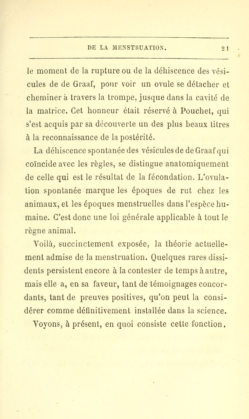 ie moment de la rupture ou de la déhiscence des vési- cules de de Graaf, pour voir un ovule se détacher et cheminer à travers la trompe, jusque dans la cavité de la matrice. Cet honneur était réservé à Pouchet, qui s'est acquis par sa découverte un des plus beaux titres à la reconnaissance de la postérité. La déhiscence spontanée des vésicules de de Graaf qui coïncide avec les règles, se distingue anatomiquement de celle qui est le résultat de la fécondation. L'ovula- tion spontanée marque les époques de rut chez les animaux, et les époques menstruelles dans l'espèce hu- maine. C'est donc une loi générale applicable à tout le règne animal. Voilà, succinctement exposée, la théorie actuelle- ment admise de la menstruation. Quelques rares dissi- dents persistent encore à la contester de temps à autre, mais elle a, en sa faveur, tant de témoignages concor- dants, tant de preuves positives, qu'on peut la consi- dérer comme définitivement installée dans la science. Voyons, à présent, en quoi consiste cette fonction.