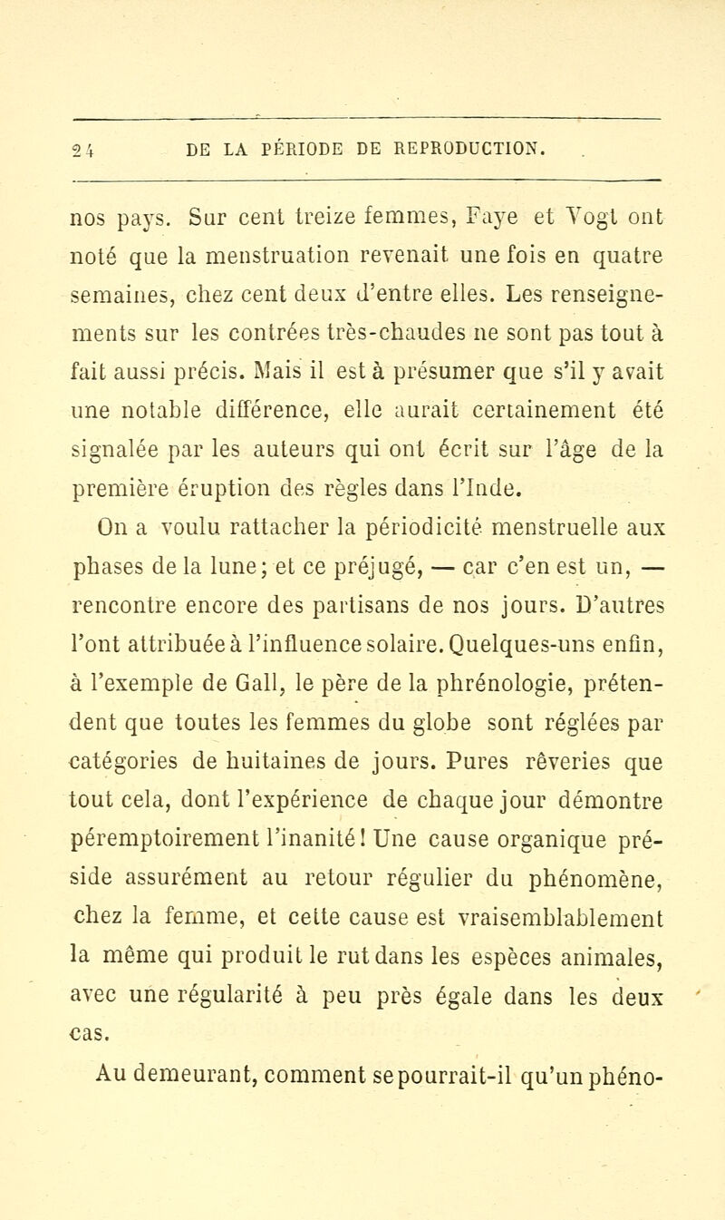 nos pays. Sur cent treize femmes, Faye et Vogt ont noté que la menstruation revenait une fois en quatre semaines, chez cent deux d'entre elles. Les renseigne- ments sur les contrées très-chaudes ne sont pas tout à fait aussi précis. Mais il est à présumer que s'il y avait une notable différence, elle aurait certainement été signalée par les auteurs qui ont écrit sur l'âge de la première éruption des règles dans l'Inde. On a voulu rattacher la périodicité, menstruelle aux phases de la lune; et ce préjugé, — car c'en est un, — rencontre encore des partisans de nos jours. D'autres l'ont attribuée à l'influence solaire. Quelques-uns enfin, à l'exemple de Gall, le père de la phrénologie, préten- dent que toutes les femmes du globe sont réglées par catégories de huitaines de jours. Pures rêveries que tout cela, dont l'expérience de chaque jour démontre péremptoirement l'inanité! Une cause organique pré- side assurément au retour régulier du phénomène, chez la femme, et cette cause est vraisemblablement la même qui produit le rut dans les espèces animales, avec une régularité à peu près égale dans les deux cas. Au demeurant, comment se pourrait-il qu'un phéno-