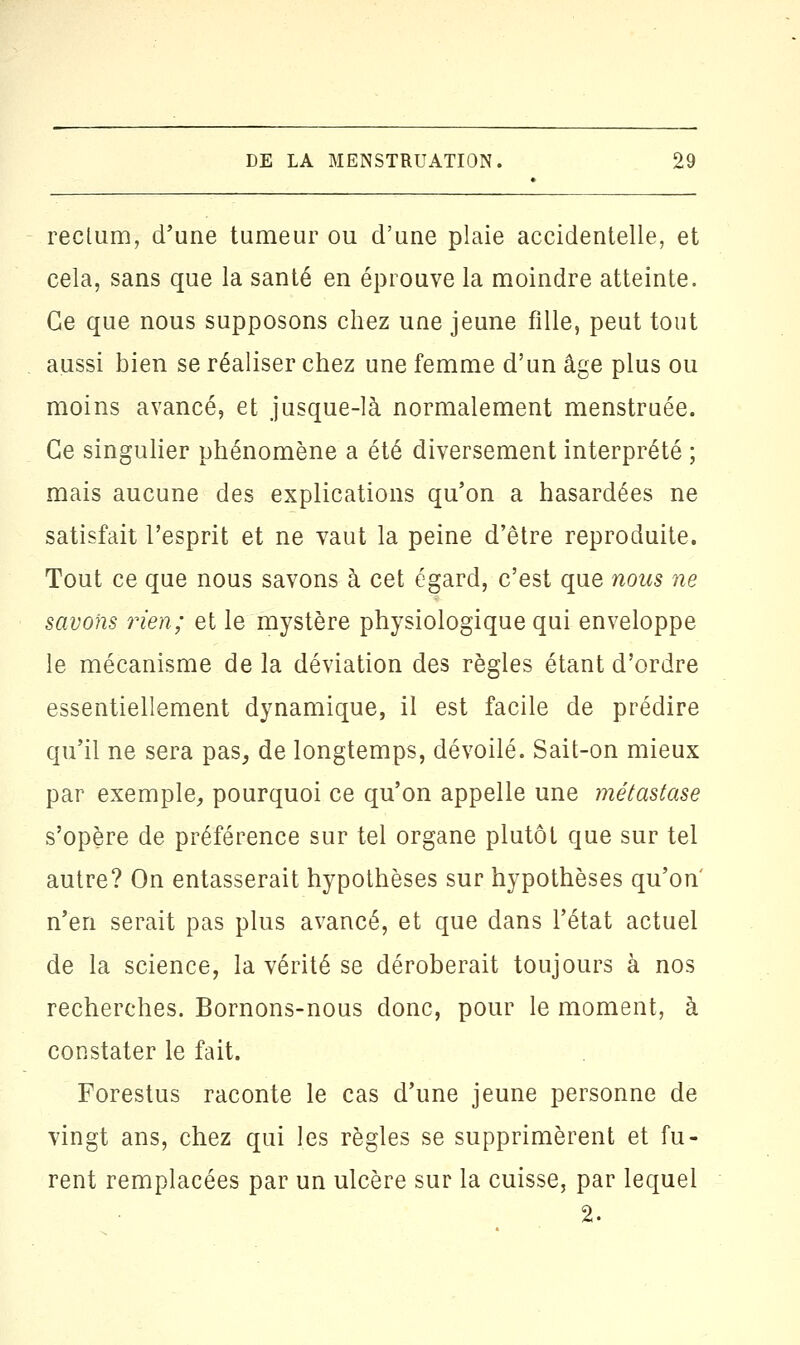 rectum, d'une tumeur ou d'une plaie accidentelle, et cela, sans que la santé en éprouve la moindre atteinte. Ce que nous supposons chez une jeune fille, peut tout aussi bien se réaliser chez une femme d'un âge plus ou moins avancé, et jusque-là normalement menstruée. Ce singulier phénomène a été diversement interprété ; mais aucune des explications qu'on a hasardées ne satisfait l'esprit et ne vaut la peine d'être reproduite. Tout ce que nous savons à cet égard, c'est que nous ne savons rien; et le mystère physiologique qui enveloppe le mécanisme de la déviation des règles étant d'ordre essentiellement dynamique, il est facile de prédire qu'il ne sera pas, de longtemps, dévoilé. Sait-on mieux par exemple,, pourquoi ce qu'on appelle une métastase s'opère de préférence sur tel organe plutôt que sur tel autre? On entasserait hypothèses sur hypothèses qu'on n'en serait pas plus avancé, et que dans l'état actuel de la science, la vérité se déroberait toujours à nos recherches. Bornons-nous donc, pour le moment, à constater le fait. Forestus raconte le cas d'une jeune personne de vingt ans, chez qui les règles se supprimèrent et fu- rent remplacées par un ulcère sur la cuisse, par lequel