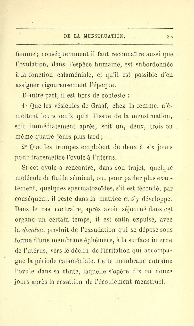 femme; conséquemment il faut reconnaître aussi que l'ovulation, dans l'espèce humaine, est subordonnée à la fonction cataméniale, et qu'il est possible d'en assigner rigoureusement l'époque. D'autre part, il est hors de conteste : 1° Que les vésicules de Graaf, chez la femme, n'é- mettent leurs œufs qu'à l'issue de la menstruation, soit immédiatement après, soit un, deux, trois ou même quatre jours plus tard ; 2° Que les trompes emploient de deux à six jours pour transmettre l'ovule à l'Utérus. Si cet ovule a rencontré, dans son trajet, quelque molécule de fluide séminal, ou, pour parler plus exac- tement, quelques spermatozoïdes, s'il est fécondé, par conséquent, il reste dans la matrice et s'y développe. Dans le cas contraire, après avoir séjourné dans cet organe un certain temps, il est enfin expulsé, avec la decidua, produit de l'exsudation qui se dépose sous forme d'une membrane éphémère, à la surface interne de l'utérus, vers le déclin de l'irritation qui accompa- gne la période cataméniale. Cette membrane entraîne l'ovule dans sa chute, laquelle s'opère dix ou douze jours après la cessation de l'écoulement menstruel.