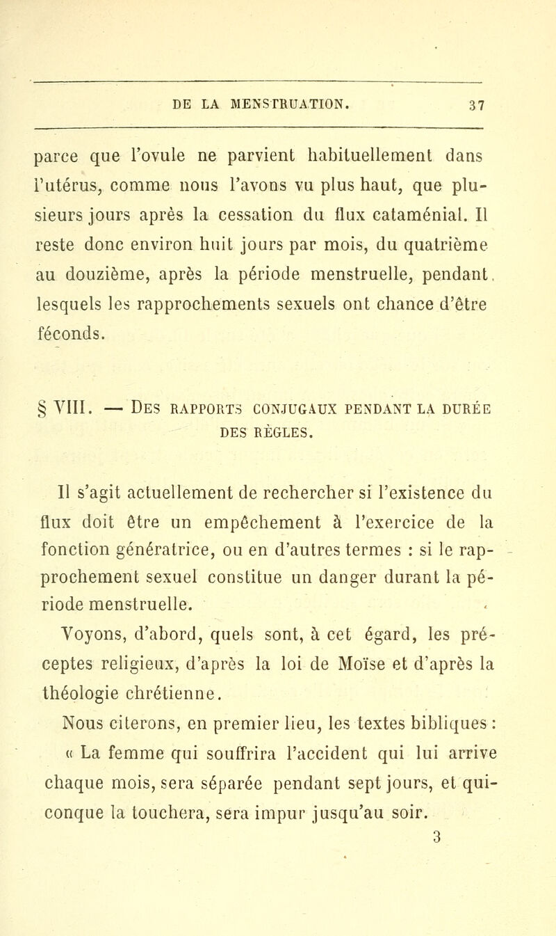 parce que l'ovule ne parvient habituellement dans l'utérus, comme nous l'avons vu plus haut, que plu- sieurs jours après la cessation du flux cataménial. Il reste donc environ huit jours par mois, du quatrième au douzième, après la période menstruelle, pendant lesquels les rapprochements sexuels ont chance d'être féconds. § VIII. — Des rapports conjugaux pendant la durée DES RÈGLES. Il s'agit actuellement de rechercher si l'existence du flux doit être un empêchement à l'exercice de la fonction génératrice, ou en d'autres termes : si le rap- prochement sexuel constitue un danger durant la pé- riode menstruelle. Voyons, d'abord, quels sont, à cet égard, les pré- ceptes religieux, d'après la loi de Moïse et d'après la théologie chrétienne. Nous citerons, en premier lieu, les textes bibliques : « La femme qui souffrira l'accident qui lui arrive chaque mois, sera séparée pendant sept jours, et qui- conque la touchera, sera impur jusqu'au soir.