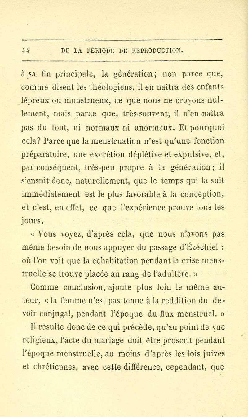 à sa fin principale, la génération; non parce que, comme disent les théologiens, il en naîtra des enfants lépreux ou monstrueux, ce que nous ne croyons nul- lement, mais parce que, très-souvent, il n'en naîtra pas du tout, ni normaux ni anormaux. Et pourquoi cela? Parce que la menstruation n'est qu'une fonction préparatoire, une excrétion déplétive et expulsive, et, par conséquent, très-peu propre à la génération; il s'ensuit donc, naturellement, que le temps qui la suit immédiatement est le plus favorable à la conception, et c'est, en effet, ce que l'expérience prouve tous les jours. « Yous voyez, d'après cela, que nous n'avons pas même besoin de nous appuyer du passage d'Ézéchiel : où l'on voit que la cohabitation pendant la crise mens- truelle se trouve placée au rang de l'adultère. » Comme conclusion, ajoute plus loin le même au- teur, « la femme n'est pas tenue à la reddition du de- voir conjugal, pendant l'époque du flux menstruel. » Il résulte donc de ce qui précède, qu'au point de vue religieux, l'acte du mariage doit être proscrit pendant l'époque menstruelle, au moins d'après les lois juives et chrétiennes, avec cette différence, cependant, que