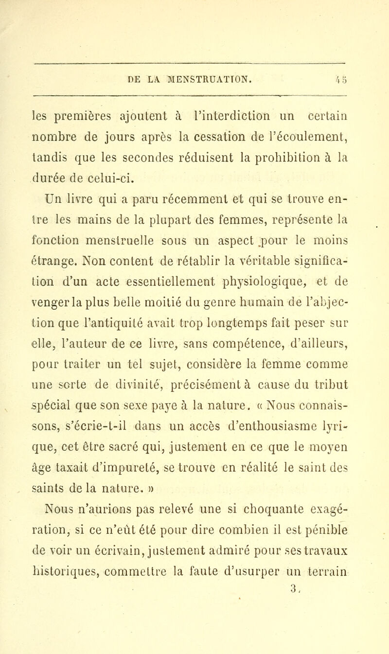 les premières ajoutent à l'interdiction un certain nombre de jours après la cessation de l'écoulement, tandis que les secondes réduisent la prohibition à la durée de celui-ci. Un livre qui a paru récemment et qui se trouve en- tre les mains de la plupart des femmes, représente la fonction menstruelle sous un aspect .pour le moins étrange. Non content de rétablir la véritable significa- tion d'un acte essentiellement physiologique, et de venger la plus belle moitié du genre humain de l'abjec- tion que l'antiquité avait trop longtemps fait peser sur elle, l'auteur de ce livre, sans compétence, d'ailleurs, pour traiter un tel sujet, considère la femme comme une sorte de divinité, précisément à cause du tribut spécial que son sexe paye à la nature. « Nous connais- sons, s'écrie-t-il dans un accès d'enthousiasme lyri- que, cet être sacré qui, justement en ce que le moyen âge taxait d'impureté, se trouve en réalité le saint des saints de la nature. » Nous n'aurions pas relevé une si choquante exagé- ration, si ce n'eût été pour dire combien il est pénible de voir un écrivain, justement admiré pour ses travaux historiques, commettre la faute d'usurper un terrain