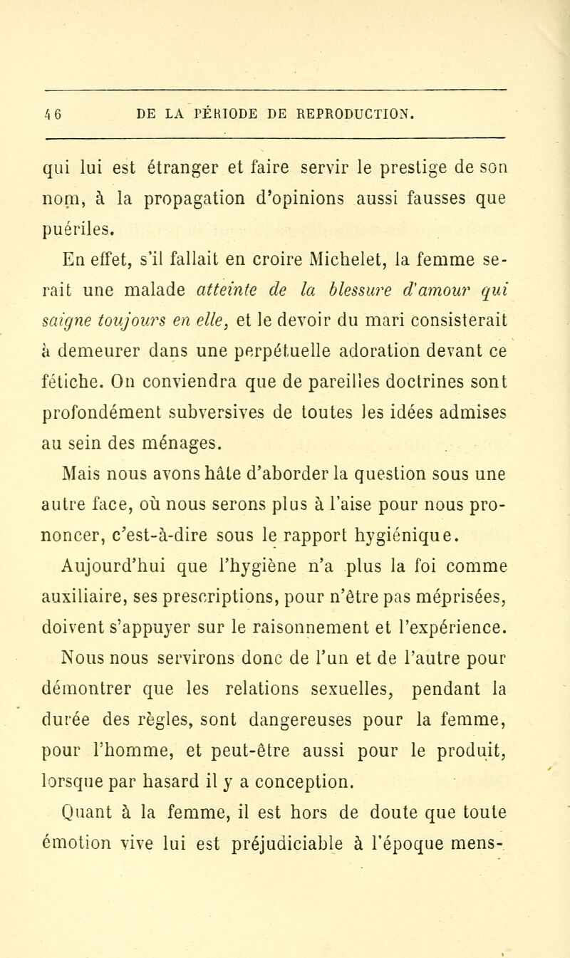 qui lui est étranger et faire servir le prestige de son nom, à la propagation d'opinions aussi fausses que puériles. En effet, s'il fallait en croire Michelet, la femme se- rait une malade atteinte de la blessure d'amour qui saigne toujours en elle, et le devoir du mari consisterait à demeurer dans une perpétuelle adoration devant ce fétiche. On conviendra que de pareilles doctrines sont profondément subversives de toutes les idées admises au sein des ménages. Mais nous avons hâte d'aborder la question sous une autre face, où nous serons plus à l'aise pour nous pro- noncer, c'est-à-dire sous le rapport hygiénique. Aujourd'hui que l'hygiène n'a plus la foi comme auxiliaire, ses prescriptions, pour n'être pas méprisées, doivent s'appuyer sur le raisonnement et l'expérience. Nous nous servirons donc de l'un et de l'autre pour démontrer que les relations sexuelles, pendant la durée des règles, sont dangereuses pour la femme, pour l'homme, et peut-être aussi pour le produit, lorsque par hasard il y a conception. Quant à la femme, il est hors de doute que toute émotion vive lui est préjudiciable à l'époque mens-