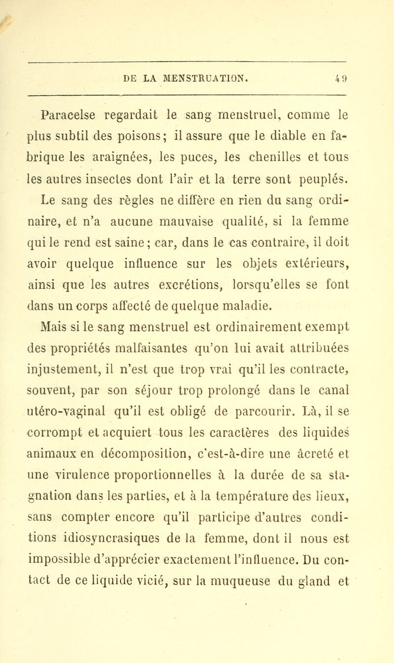 Paracelse regardait le sang menstruel, comme le plus subtil des poisons; il assure que le diable en fa- brique les araignées, les puces, les chenilles et tous les autres insectes dont l'air et la terre sont peuplés. Le sang des règles ne diffère en rien du sang ordi- naire, et n'a aucune mauvaise qualité, si la femme qui le rend est saine ; car, dans le cas contraire, il doit avoir quelque influence sur les objets extérieurs, ainsi que les autres excrétions, lorsqu'elles se font dans un corps affecté de quelque maladie. Mais si le sang menstruel est ordinairement exempt des propriétés malfaisantes qu'on lui avait attribuées injustement, il n'est que trop vrai qu'il les contracte, souvent, par son séjour trop prolongé dans le canal utéro-vaginal qu'il est obligé de parcourir. Là, il se corrompt et acquiert tous les caractères des liquides animaux en décomposition, c'est-à-dire une âcreté et une virulence proportionnelles à la durée de sa sta- gnation dans les parties, et à la température des lieux, sans compter encore qu'il participe d'autres condi- tions idiosyncrasiques de la femme, dont il nous est impossible d'apprécier exactement l'influence. Du con- tact de ce liquide vicié, sur la muqueuse du gland et