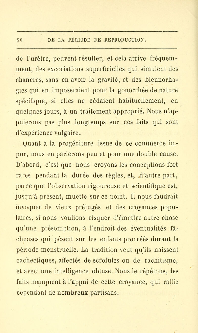 de l'urètre, peuvent résulter, et cela arrive fréquem- ment, des excoriations superficielles qui simulent des chancres, sans en avoir la gravité, et des blennorha- gies qui en imposeraient pour la gonorrhée de nature spécifique, si elles ne cédaient habituellement, en quelques jours, à un traitement approprié. Nous n'ap- puierons pas plus longtemps sur ces faits qui sont d'expérience vulgaire. Quant à la progéniture issue de ce commerce im- pur, nous en parlerons peu et pour une double cause. D'abord, c'est que nous croyons les conceptions fort rares pendant la durée des règles, et, .d'autre part, parce que l'observation rigoureuse et scientifique est, jusqu'à présent, muette sur ce point. Il nous faudrait invoquer de vieux préjugés et des croyances popu- laires, si nous voulions risquer d'émettre autre chose qu'une présomption, à l'endroit des éventualités fâ- cheuses qui pèsent sur les enfants procréés durant la période menstruelle. La tradition veut qu'ils naissent cachectiques, affectés de scrofules ou de rachitisme, et avec une intelligence obtuse. Nous le répétons, les faits manquent à l'appui de cette croyance, qui rallie cependant de nombreux partisans.