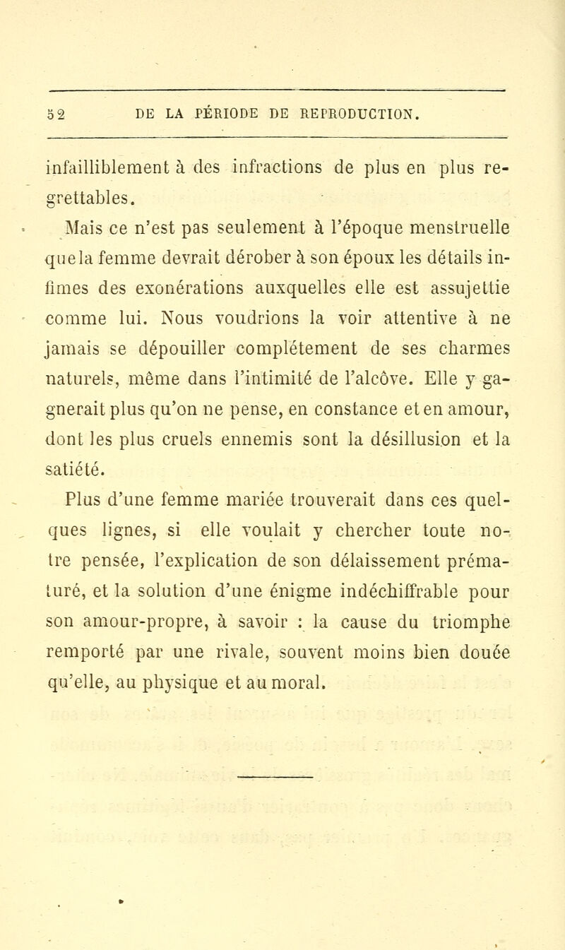 infailliblement à des infractions de plus en plus re- grettables. Mais ce n'est pas seulement à l'époque menstruelle que la femme devrait dérober à son époux les détails in- fimes des exonérations auxquelles elle est assujettie comme lui. Nous voudrions la voir attentive à ne jamais se dépouiller complètement de ses charmes naturels, même dans l'intimité de l'alcôve. Elle y-ga- gnerait plus qu'on ne pense, en constance et en amour, dont les plus cruels ennemis sont la désillusion et la satiété. Plus d'une femme mariée trouverait dans ces quel- ques lignes, si elle voulait y chercher toute no- tre pensée, l'explication de son délaissement préma- turé, et la solution d'une énigme indéchiffrable pour son amour-propre, à savoir : la cause du triomphe remporté par une rivale, souvent moins bien douée qu'elle, au physique et au moral.