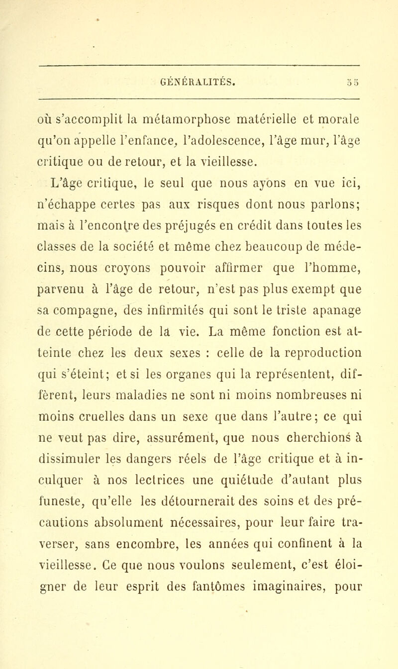 GENERALITES. où s'accomplit la métamorphose matérielle et morale qu'on appelle l'enfance, l'adolescence, l'âge mur, l'âge critique ou de retour, et la vieillesse. L'âge critique, le seul que nous ayons en vue ici, n'échappe certes pas aux risques dont nous parlons; mais à l'encoure des préjugés en crédit dans toutes les classes de la société et même chez beaucoup de méde- cins, nous croyons pouvoir affirmer que l'homme, parvenu à l'âge de retour, n'est pas plus exempt que sa compagne, des infirmités qui sont le triste apanage de cette période de là vie. La même fonction est at- teinte chez les deux sexes : celle de la reproduction qui s'éteint; et si les organes qui la représentent, dif- fèrent, leurs maladies ne sont ni moins nombreuses ni moins cruelles dans un sexe que dans l'autre; ce qui ne veut pas dire, assurément, que nous cherchions à dissimuler les dangers réels de l'âge critique et à in- culquer à nos lectrices une quiétude d'autant plus funeste, qu'elle les détournerait des soins et des pré- cautions absolument nécessaires, pour leur faire tra- verser, sans encombre, les années qui confinent à la vieillesse. Ce que nous voulons seulement, c'est éloi- gner de leur esprit des fantômes imaginaires, pour