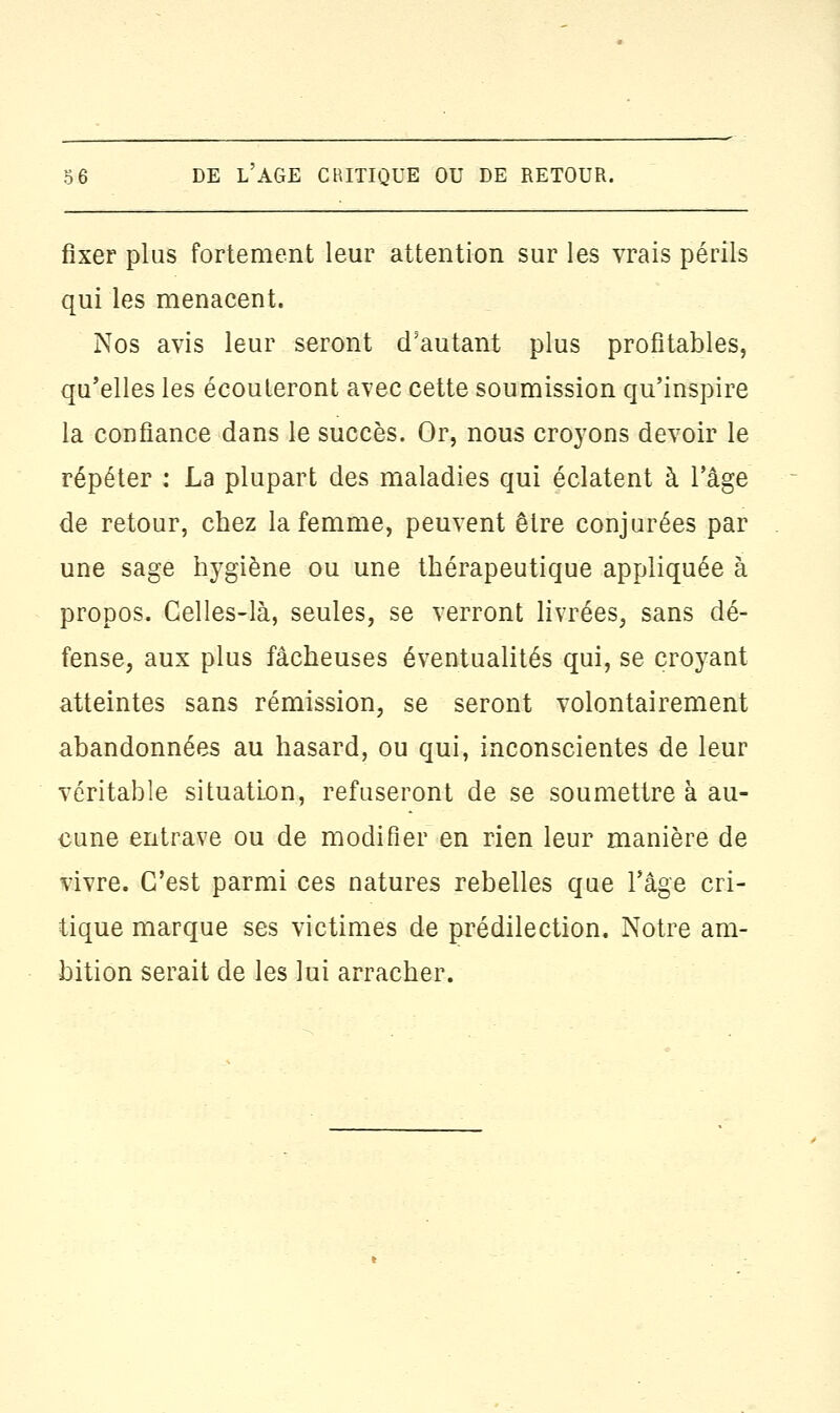 fixer plus fortement leur attention sur les vrais périls qui les menacent. Nos avis leur seront d'autant plus profitables, qu'elles les écouteront avec cette soumission qu'inspire la confiance dans le succès. Or, nous croyons devoir le répéter : La plupart des maladies qui éclatent à l'âge de retour, chez la femme, peuvent être conjurées par une sage hygiène ou une thérapeutique appliquée à propos. Celles-là, seules, se verront livrées, sans dé- fense, aux plus fâcheuses éventualités qui, se croyant atteintes sans rémission, se seront volontairement abandonnées au hasard, ou qui, inconscientes de leur véritable situation, refuseront de se soumettre à au- cune entrave ou de modifier en rien leur manière de vivre. C'est parmi ces natures rebelles que l'âge cri- tique marque ses victimes de prédilection. Notre am- bition serait de les lui arracher.