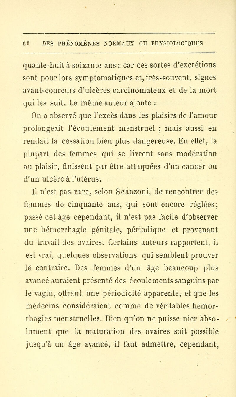 quante-huit à soixante ans ; car ces sortes d'excrétions sont pour lors symptomatiques et, très-souvent, signes avant-coureurs d'ulcères carcinomateux et de la mort qui les suit. Le même auteur ajoute : On a observé que l'excès dans les plaisirs de l'amour prolongeait l'écoulement menstruel ; mais aussi en rendait la cessation bien plus dangereuse. En effet, la plupart des femmes qui se livrent sans modération au plaisir, finissent par être attaquées d'un cancer ou d'un ulcère à l'utérus. Il n'est pas rare, selon Scanzoni, de rencontrer des femmes de cinquante ans, qui sont encore réglées; passé cet âge cependant, il n'est pas facile d'observer une hémorrbagie génitale, périodique et provenant du travail des ovaires. Certains auteurs rapportent, il est vrai, quelques observations qui semblent prouver le contraire. Des femmes d'un âge beaucoup plus avancé auraient présenté des écoulements sanguins par le vagin, offrant une périodicité apparente, et que les médecins considéraient comme de véritables hémor- rhagies menstruelles. Bien qu'on ne puisse nier abso- lument que la maturation des ovaires soit possible jusqu'à un âge avancé, il faut admettre, cependant,