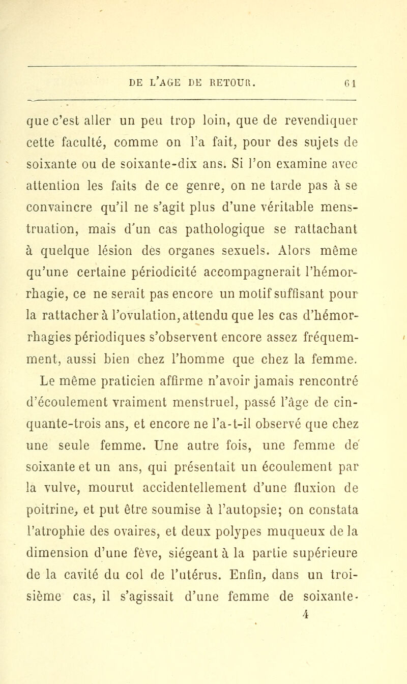 que c'est aller un peu trop loin, que de revendiquer cette faculté, comme on l'a fait, pour des sujets de soixante ou de soixante-dix ans. Si l'on examine avec attention les faits de ce genre, on ne tarde pas à se convaincre qu'il ne s'agit plus d'une véritable mens- truation, mais d'un cas pathologique se rattachant à quelque lésion des organes sexuels. Alors même qu'une certaine périodicité accompagnerait l'hémor- rhagie, ce ne serait pas encore un motif suffisant pour- la rattachera l'ovulation,attendu que les cas d'hémor- rhagies périodiques s'observent encore assez fréquem- ment, aussi bien chez l'homme que chez la femme. Le même praticien affirme n'avoir jamais rencontré d'écoulement vraiment menstruel, passé l'âge de cin- quante-trois ans, et encore ne l'a-t-il observé que chez une seule femme. Une autre fois, une femme de soixante et un ans, qui présentait un écoulement par la vulve, mourut accidentellement d'une fluxion de poitrine, et put être soumise à l'autopsie; on constata l'atrophie des ovaires, et deux polypes muqueux de la dimension d'une fève, siégeant à la partie supérieure de la cavité du col de l'utérus. Enfin, dans un troi- sième cas, il s'agissait d'une femme de soixante-