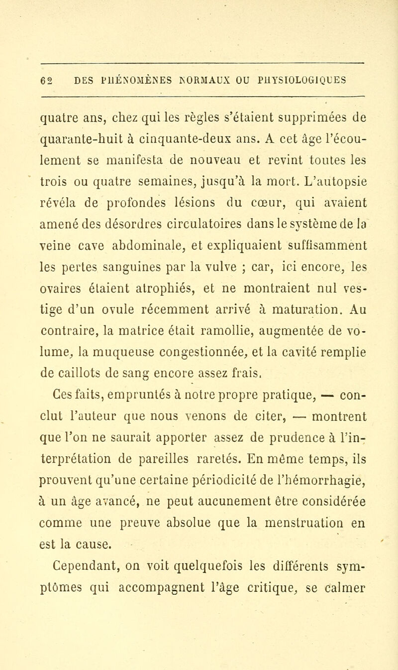 quatre ans, chez qui les règles s'étaient supprimées de quarante-huit à cinquante-deux ans. A cet âge l'écou- lement se manifesta de nouveau et revint toutes les trois ou quatre semaines, jusqu'à la mort. L'autopsie révéla de profondes lésions du cœur, qui avaient amené des désordres circulatoires dans le système de la veine cave abdominale, et expliquaient suffisamment les pertes sanguines par la vulve ; car, ici encore, les ovaires étaient atrophiés, et ne montraient nul ves- tige d'un ovule récemment arrivé à maturation. Au contraire, la matrice était ramollie, augmentée de vo- lume, la muqueuse congestionnée, et la cavité remplie de caillots de sang encore assez frais, Ces faits, empruntés à notre propre pratique, — con- clut l'auteur que nous venons de citer, — montrent que l'on ne saurait apporter assez de prudence à l'in- terprétation de pareilles raretés. En même temps, ils prouvent qu'une certaine périodicité de l'hémorrhagie, à un âge avancé, ne peut aucunement être considérée comme une preuve absolue que la menstruation en est la cause. Cependant, on voit quelquefois les différents sym- ptômes qui accompagnent l'âge critique, se calmer